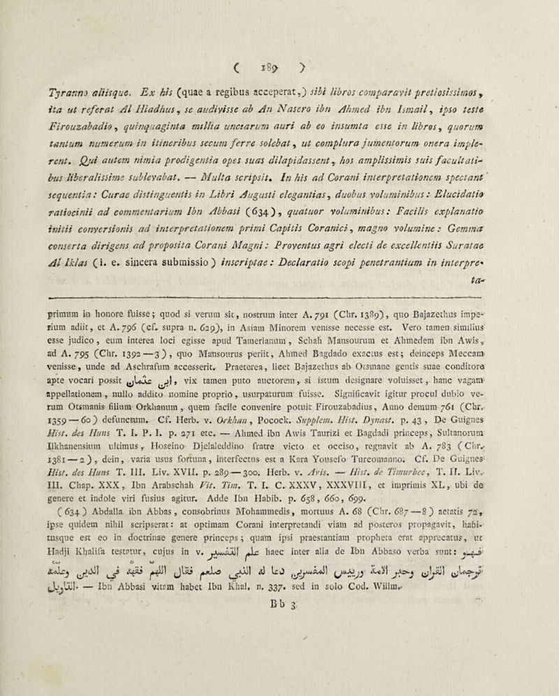 ( 189- > Tyranna aliisque. Ex his (quae a regibus acceperat,) sibi libros comparavit pretiosissimos , ita ut referat AI Hiadhus, se audivisse ab An Nasero ibn Ahmed ibn Ismail, /^>50 Firouzabadio, quinquaginta millia unctarum auri ab eo insumta esse in libros, quorum tantum numerum in itineribus secum ferre solebat, ut complura jumentorum onera imple- rent. autem nimia prodigentia opes suas dilapidassent, /;oj amplissimis suis facultati¬ bus liberalissime sublevabat, — Multa scripsit. //2 /;/5 Corani interpretationem spectant sequentia: Curae distinguentis in Libri Augusti elegantias, duobus voluminibus : Elucidat io ratiocinii ad commentarium Ibn Abbasi (634), quatuor 'voluminibus: Facilis explanatio initii conversionis ad interpretationem primi Capitis Coranici, magno volumine : Gemma conserta dirigens ad proposita Corani Magni: Proventus agri electi de excellentiis Suratae AI Iklas (i. e. sincera submissio) inscriptae: Declaratio scopi penetrantium in interpre* ta- primum in honore fuisse; quod si verum sit, nostrum inter A. 791 (Clir. 1389), quo Bajazethus impe¬ rium adiit, et A. 796 (cf- supra n» 629), in Asiam Minorem venisse necesse est. Vero tamen similius esse judico, eum interea loci egisse apud Tamerlanum, Schah Mansounun et Ahmedem ibn Awis, ad A. 795 (Chr. 1392—3), quo Mansourus periit, Ahmed Bagdado exactus est; deinceps Meccam venisse, unde ad Aschrafum accesserit.. Praeterea, licet Bajazethus ab Otsmane gentis suae conditore apte vocari possit vix tamen puto auctorem, si istum designare voluisset, hanc vagam1 appellationem , nullo addito nomine proprio, usurpaturum fuisse. Significavit igitur procul dubio ve¬ rum Otsmanis filium Orkhanum , quem facile convenire potuit Firouzabadius, Anno demum 761 (Chr, 1359 — 60) defunctum. Cf. Herb. v. O-rkhan , Pocock. Suppletu. Hist. Dynast. p. 43 , De Guignes ili st. des Huns T. I. P. I. p. 271 etc. — Ahmed ibn Awis Taurizi et Bagdadi princeps, Sultanorum Ilkhanenshim ultimus,- Hoseino Djelaleddino fratre victo et occiso, regnavit ab A. 783 (Chr., 1381 — 2), dein, varia usus fortuna, interfectus est a Kara Yousefo Turcomanno. Cf. De Guignes Hist. des Huns T. III. Liv. XVII. p. 289—300. Herb. v. Avis. —ilist. de Timurbec, T. II, Liv,- III. Chap. XXX, Ibn Arabschah Fit. Tim. T. I.. C. XXXV, XXXVIII, et imprimis XL, ubi de genere et indole viri fusius agitur. Adde Ibn Habib. p. 658, 660, 699. (634) Abdalla ibn Abbas, consobrinus Mohammedis, mortuus A. 68 (Chr. 687—8) aetatis 72, ipse quidem nihil scripserat: at optimam Corani interpretandi viam ad posteros propagavit, habi¬ tusque est eo in doctrinae genere princeps; quam ipsi praestantiam propheta erat apprecatus, ut Hadji Khalifa testatur, cujus in v. Ac haec inter alia de Ibn Abbaso verba sunt: xAcj ,_f (jbii IcJ JjjlXb — Ibn Abbasi vitam habet Ibn Khal. n. 337. sed in solo Cod. Willm,- Bb 3 ✓