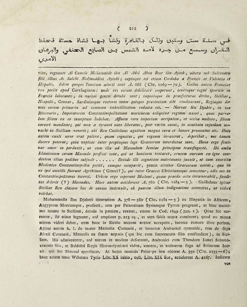 lis.£.2£0 & ‘ >uA i\,iCvi L-g-i • • \.juU$>y 2C.db\.ii,3l.^ (3-'S'‘s**>2 &«a«jiu ( )AV»6»^ 31 (.* S^/0 r/c-^, regnante AI Camelo Mohammede ihn AI Adel Abou Beer ibn Ayoitb, altera sub Sultauatu filii illius As Salehi Nedjmoddini Ayoubi; captaque est etiam Corduba a Francis et Valentia et Hispalis.. Iidem quoque Functum adorti sunt A. 663 ( Chr. 1269 — 70j. Gallus autem Franci a e rex periit apud Carthaginem: unde res eorum debilitari• coeperunt, centroque' regni ipsorum in Frqncia laborante , in varias gentes divulsi sunt', imperioque in praefecturas diviso, Siciliae y Neapolis, Genuae, Sardiniaeque rectores suam quisque provinciam sibi vindicarunt, Regia que der vius eorum primaria ad summam imbecillitatem■ redacta est. — Narrat Ibn Djabir, in suo Itinerario, Imperatorem Constantinopolitanum morientem reliquisse regnum uxori , quae par vir lum filium ex co susceptum habebat. Affinem vero imperium arripuisse, et occisa muliere, filium careeri mandassequi mox a tyranni nato liberatus, post varios casus, in comitatu cujusdam mo¬ rae hi in Siciliam venerit; ubi Rex Guilielmus agnitum magna cura et honore prosecutus sit. Huic autem exuli soror erat pulcra, quam cognatus, qui regnum invaserat, deperibat, nec tamen ducere poterat ,• quia nuptiae inter propinquos lege Graecorum interdictae sunt. Hunc ergo femi- vae amor eo perduxit, ut cum illa ad Masoudum Iconiae principem transfugeret. Ibi ambo Islamismum coram Masoudo professi' sunt, qui ut hominem tentaret, crucem auream ex igne can- dentem illius pedibus subjecit.Deinde illi cognatam matrimoniojunxit, et cum. exercita Moslemico Constantinopolim petiit, eamque occupavit, 50000. circiter Graecorum occisis, qua in re ipsi auxilio fuerunt Agrikioun ( Graeci? f, qui inter Graecos Christi anosque censentur, odio suo in Constantinopolitanos incensi. Urbem ergo ceperunt Moslemi , quam praeda acta innumerabili, fundi- tus delevit (?) Masoudus. Haec autem acciderunt A. 580 (Chr. 11.84 — 5). Guilielmus igitur Siciliae Rex classem hac de caussa instruxit, ob puer em illum indignatione commotus, ut videri volebat. Mohammedis Ibn- Djaberf itinerarium A. 578 — 580' (Chr.- 1182—5) ex Hispania in Africam, Aegyptum Meccamqwe, profecti, tum per Palaestinam Syrinmque Tyrum progressi, et hinc mariti* mo itinere in Siciliam, deinde in patriam, reversi, exstat in Cod. 1849 (320. 1 ). Quae hic nar¬ rantur, ibi etiam leguntur, sed ampliora p. 213 sq., et vera falsis mixta continent; quod eo minus mirum videri debet, cum haec in Siculo secessu auctor acceperit, incerto rumore illuc perlata; Agitur autem h. 1. de morte- Manuelis Comneni, et insecuta Andronici tyrannide, tum de fuga Alexii Comneni, Manuelis ex fratre nepotis (qui hic cum Imneratoris filio confunditur), in Sici¬ liam. His admiscentur, sed mirum in modum deformati, Andronici cum Theodora Isaaci Sebasto- cratoris filia, et Balduini Regis Hierosolymitani vidua, amores, et amborum fuga ad Sultanum Ico¬ nii qui hic Masoud appellatur. At huius nominis Princeps iam obierat A. 550 (Chr. 1155 — 6); haec autem teste Willermo Tyrio Libr.XX initio, coli. Libr,XIX. fiue, acciderunt A. 4167. Indicare vot