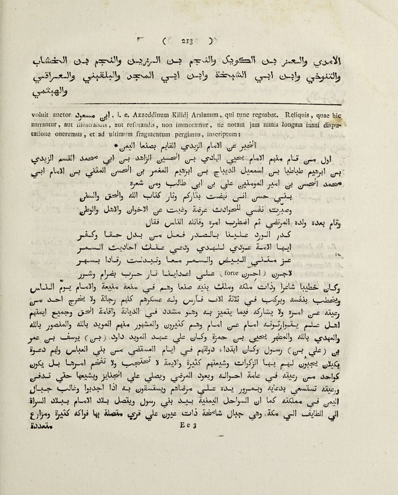 C 2x3 > cAScsrsJ} e>-i O»^ s-fe!^=a^ e>~* ^jj,*i\ ^-i'_X-3^ ^aaAJ.a^ l>-^s'^ ^j-Z\ (^>—^ ikdcsAvU33 ^jy-^3 «• * •• •• •• . 4 ^ ^ • • voluit auctor >), i. e. Azzeddinum Kilidj Arslanum,. qui tunc regnabat. Reliquis, quae hic narrantur, aut iiiustranuis, aut refutandis, non immoramur, ne notam jam nimis longam inani dispu¬ tatione oneremus, et ad ultimum fragmentum pergimus, inscriptum: Uousj ^jUil j*U3i ^ y^\ 1U&* ^1' 'j-j «^J/M fj-t cf^ Jjl ^ 1*^) ^ J>^\ y?y) ^ cU^I ^ ULUL ^ l;*' ^3 ,_s^ y cs^ ^r? S-^ />} (ffei ^ ^5-M y^i-3! ^ o.,^ 3L^c c2_>jU^ t_5w^ cn->.xoj jlai ^Ull aUIsj yel C-^kcl ajJj SJs>0 ^»a_^j LiL^»- (Jd>-J U_a_1_c O^JI CJ-j—c <X--v3l l_g.jl \JU V l—*—*o —5 Ij *»«Ji c ^jmm^>~ ^ l—^ laaAwj)£\bmC-1 ^ forte ^ ^jy—N-<i •0 ** ^ • . T ' ^.LjkJ! j*»—J |*l-^c3lj j.*_AJ,.o 1W-<i t ^_5ij l^j-O <S-SAJ L^JvL<j <JtCLo |^cl/£ Ixtllr^. ^ tiT* iiw^) ** l*^jCwe i.t_—, ^^yv ,l—3 JOiO t j l t, ^ 1^ ^Aa»-j ^25^1 <jL«ljslj JtiljdJI (,_5“* 0uX«iw< U>.A5 3j iS^i—<| <* Jj^\Cj aDU Alii) lio^oil f~^3 juL^c! |*L^ot ^—■Lc ^J«JfcJ ^ c ^r-n *^1 tJH-c ^ J^3 't'^ V-S^ 4T^!> ij-£j ^ ^ ^^^1 |*L>J ^-3 u^j' C^ ^) (J-J 3 xyj£ l^_3 ^jxs^. yhb y}j^) ^Uuj ^5^1 *J!^i &*Lc x_». l ^Slgj I^»ji3«^-1 )j) <X_j ^.2)Ltf^e t ^1-r StX—J <XjvCOj t aaxc jOjawJ] 01La_> |*l—^s3l OILj jjl aaCL*^ &oir9 tsy ^<> ^1 <—a->!Jail ^)