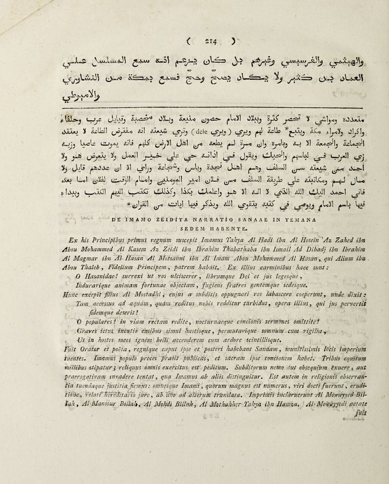 ( 214; ) tu a) ( s*j^Lw*/i5i (^V<—s$ 0^*“ ' ’'“J ^ y^»^- > (^»5 i^Li^>x3i ., -S^aA/O^Io, ^ >: -? £ tflOvj K^mijC cJ'.l'^*_J t^XsO^^ &*XAsC fL^I OilAJj %jX£ j{ «Xrao 3J iclU! ,jcy^o 01 <u*-o* u5*j-'_j (dele <_5jJj) lS/Ij p4 T'j-^-Vj <^Oo wl^5 !j £_jjj txoLc ClJU-co Oli ^.ili i! ci»2>! ^o <5^2-> |*~.S Sjwo (jlj 5l Oiaj^Ij &cIa^| U^j*h b J-+-*- lS^ u5^ ^ JJj ^1 i! u5-!;J OzU^ e^jO U! C^ul) |*L^« lj 0 ! ^A^c) <xJ!j| ^ JJbj wLU^ ^US ^_i' u^*)l ^j ^‘^^:'> (*)*-&! ^*—<-_OUO <xa*a0 o Jw®.! I •} »'—■5 ^ *y*0 I <0^0 AAAj lOc^ ^ — n - ^ ^ ^ W*C L-OiO’ v«UJi^ liO CAaIcIj ^a> 3>) 4XJI X ^ill 01! vi*U! cU*=>-l ^jli * (j^i ^ ^y y? <xui txxii ^s c5^j ^Ux! DE 1MAMO ZEIDITA NARRATIO SANAAE IN YEMANA SEDEM HABENTE. Ex his Principibus primus regnum suscepit Imamus Tahya AI Hadi ibn AI Hosein ’Az Zahed ibti Abou Mohammed AI Kasem Az Zeidi ibn Ibrahim Thahathaba ibn Ismail Ad Dibadj ibn Ibrahim AI Magmar ibn Ai Hasan AI Motsanni ibn AI Imam Abou Mohammed AI Hasan, qui Alium ibn Abou Thaleb , Fidelium Principem, patrem habuit‘, Ex illius carminibus haec sunt: 0 Ilasanidae! surrcxi ut vos ulciscerer, librumque Dei et jus legesque, Induravique animam fortunae objectam, fugiens fratres gentemque sedesque* Hunc excepit filius AI Mostadhi, cujus a subditis oppugnati res labascere coeperunt, unde dixit: Tam accessus ad aquam, quam reditus nobis redditur turbidus, opera illius, qui jus pervertit fidem que deserit! 0 populares! in viam rectam redite, noctum aeque concionis sermones omittite./ Graves ictus incutio ensibus simul hastisque, permutaviquc somnum cum vigilia, ■Ut in hostes meos ignem belli accenderem cum ardore scintillisque. Fuit Orator et poeta, regnique caput ipse et posteri habebant Sanaam, munitissimis locis imperium tuentes. Imamus populo preces praeit publicas, et sacram ipse concionem habet. Tribus equitum millibus stipatur ; reliquus omnis exercitus est peditum. Subditorum nemo aut obsequtum exuere, aut praerogativam invadere tentat, qua Imamus ab aliis distinguitur. Est autem in religionis observan¬ tia tuendaque justitia firmus: omnesque Imanii, quorum magnus est numerus, viri docti fuerunt, erudi¬ tionevelati hereditario jure, ab 'uho ad alterum trtinslata. Imprimis inclaruerunt AI Mowayyed Bil¬ iari , AI Manso ur Biilah, AI Mohdi Bili ah, AI Mothahhcr Tahya ibn Ilamza. AEMoivayyedi aetate fuis