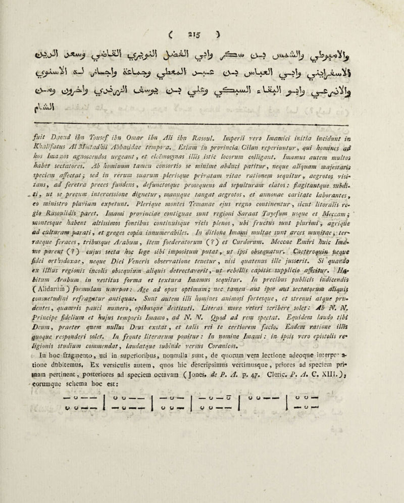 ^Jy£a«\3i y~—luj O*-^ ^_<^Aaaj ^ £—3 ^.ia^Ov33 ,_)«A»2 <^^--^33 /r-^j) *• •• M ^ TT ‘‘* tr/(^>'^C/^ ^•vo^7>. (_5“—li^AAA'^ c C3~^ J»Vxu3\ /k/7 Dacnd ibn Tonsef ibn Owar ibn Ali ibn Rasoul. Imperii vero Imamici initia incidunt in Khali'fatus AI Mostadhii Abbasidae tempor a. Etiam in provincia Gilan reperiuntur, qui homines ad hos Ima nos agnoscendos urgeant, et eleemosynas illis istic locorum colligant. Enamus autem multos habet sectatores. Ab hominum tamen consortio se minime abduci patitur, neque aliquam majestatis speciem affectat; in rerum suarum plerisque privatam vitae rationem sequitur, aegrotos visi¬ tans , ad feretra preces fundens, defunctosque prosequens ad sepulturam elatos: flagitant que subdi- „#/, precum intercessione dignetur, manuque tangat aegrotos, et annonae caritate laborantes, <ro ministro pluviam expetunt. Plerique montes Tcnianae ejus regno continentur, s;V«/ litoralis re¬ gio Rasoulidis paret. Imami provinciae contiguae sunt regioni Saraat Tayefum usque et Meccam viontesque habent altissimos fontibus continuisque vicis plenos, ubi fructus sunt plurimiagriqiie ad culturam parati, et greges copia innumerabiles. In ditione Imami multae sunt arces munitae, /£/•« raeque feraces, tribusque Arabum, item foederatorum (? ) et Curdorum. Meccae Emrri huic Imd- vio parent (? j cujus secta hoc lege sibi impositum putat y ut ipsi obsequatur► Caeteroquin neque fidei orthodoxae, Diei Veneris observatione tenetur, /«« quatenus ille jusserit. Si quando ex illius regionis incolis obsequium aliquis detrectaverit ,• ut rebellis capitis supplicio afficitur. Ha¬ bitum Arabum in vestitus forma et textura Imamus sequitur. In precibus publicis indicendis C Alidariim j formulam usurpat: Age ad opus optimum; nec tamen aut ipse aut sectatorum aliquis consuetudini refragatur antiquae. Sunt autem illi homines animosi fortesque, ct strenui atque pru¬ dentes, quamvis pauci numero, opibusque destituti. Liter as more veteri scribere solet: Ab N. N. Principe fidelium et hujus temporis Imamo, ad N. N. Otiod ad rem spectat. Equidem laudo tibi Deum, praeter quem nullus Deus exstat, et talis rei te certiorem facio. Eadem ratione illis (quoque responderi solet. In fronte literarum ponitur: In nomine Imami: in ipsis vero epistolis re* ligionis studium commendat, laudat que subinde versus Corani cos. In hoc fragmento, uti in superioribus, nonnulla sunt, de quorum vera lectione ndeoque inrerpr a- tione dtibitemus, Ex versiculis autem, quos hic descripsimus vertimusque, priores ad speciem pri* inam pertinent, posteriores ad speciem octavam (Jones. de P. A. p. 47. Clenc. P. A. C. XIII.)9 'eorumque schema hoc est: _o-j 0 u-| _c_ | -0-0 | a -- v* o —— i — 0 — 1 00— v u-I