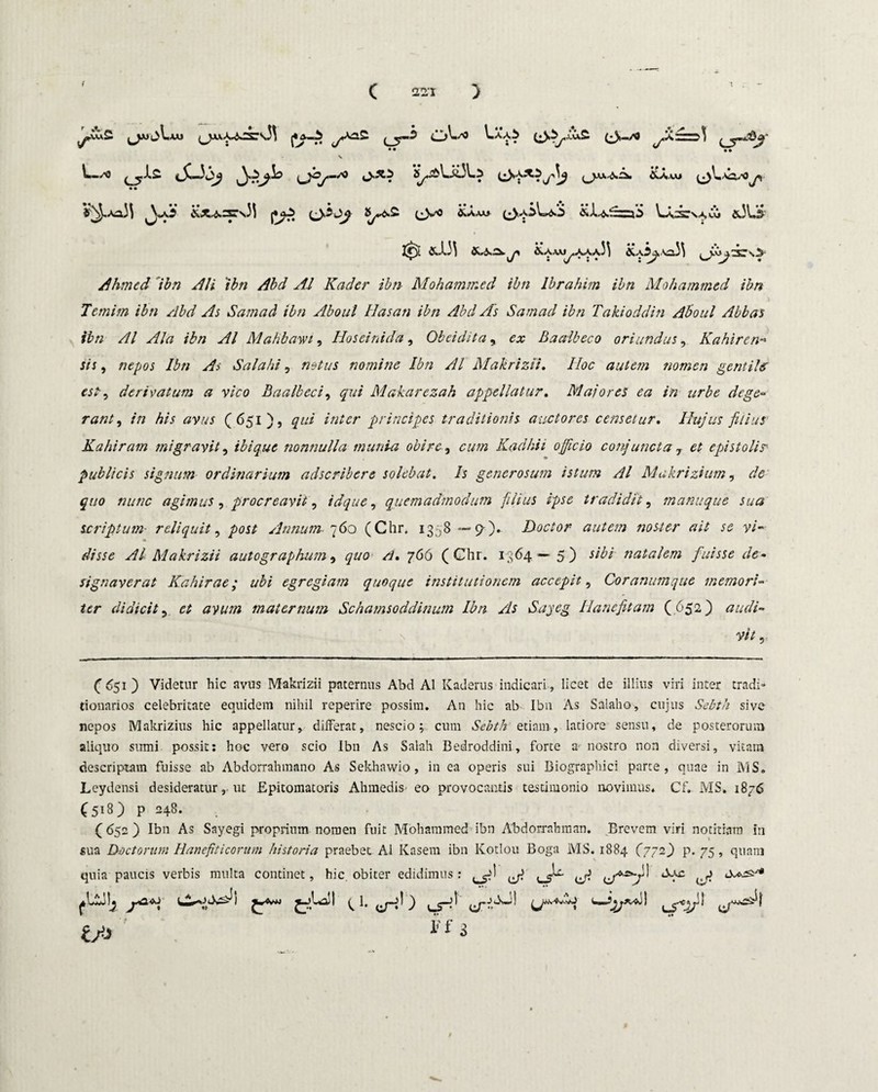 C SSI ) j*a™> ^Aa2 j Aaa^ (• S—,<a«2zi>3 (,^WJ^~>J? \ • • V^.ao3\ yfii &c*:srs33 pjg> (jio^ (Js^o &a.uj (3^SLkn‘3 &J.^.S=j'i L\;x:va»£* &3L& t*) &133 &.S2>. jy &Aaaj^AAaJ3 &A^,\aJ3 ^vr^db\> Ahmed 'ibn Ali ibn Abd A.l Kader ibti Mohammed ibn lbrahim ibn Mohammed ibn Temim ibn Abd As Samad ibn Aboul Hasati ibn Abd As Satnad ibn Takioddin Aboul Abbas ibn AI Ala ibn AI Mahbawi, Hoseinida, Obeidita, ex Baalbeco oriundus, Kahiren■* sis, /2^05 Ibn As Salahi, nomine Ibn AI Makrizii. IIoc autem nomen gentile' est, derivatum a vico Baalbeci, qui Makarezah appellatur. Maiores ea in urbe dege- rant, in his avus (651), *«/<?/• principes traditionis auctores censetur. Hujus filius Kahiram migravit, ibique nonnulla munia obire, cum Kadhii officio conjuncta 7 et epistolis publicis signum ordinarium adscribere solebat. Is generosum istum AI Makrizium, de quo nunc agimus , procreavit, id que, quemadmodum filius ipse tradidit, manuque sua scriptum■ reliquit, Annum fio (Chr, 1358—9-).- Doctor autem noster ait se vi¬ disse Al Makrizii autographum, 766 (Chr. 1364— 5) */£/■ natalem fuisse de¬ signaverat Kahirae; ubi egregiam quoque institutionem accepit, Corammque memori¬ ter didicit, £* avum maternum Schamsoddinum Ibn As Sayeg Hanefitam ( 652) audi¬ vit, (651) Videtur hic avus Makrizii paternus Abd Al Kaderus indicari, licet de illius viri inter tradi» donarios celebritate equidem nihil reperire possim. An hic ab Ibn As Salaho, cujus Sebth sive nepos Makrizius hic appellatur, differat, nescio; cum Sebth etiam, latiore sensu, de posterorum aliquo sumi possit: hoc vero scio Ibn As Salah Bedroddini, forte a nostro non diversi, vitam descriptam fuisse ab Abdorrahmano As Sekhawio , in ea operis sui Biographici parte, quae in MS. Leydensi desideratur, ut Epitomatoris Ahmedis eo provocantis testimonio novimus. Cf. MS. 1876 (518) p 248. (652) Ibn As Sayegi proprium nomen fuit Mohammed ibn Abdorrnhman. Brevem viri notitiam In sua D-octorum Hanefiticorum historia praebet Al Kasem ibn Kotlou Boga MS. 1884 (772) p. 75, quam quia paucis verbis multa continet, hic, obiter edidimus: Zffij i'f 3 A u*£y'1 u-J \J*& JJ uT®*1 /