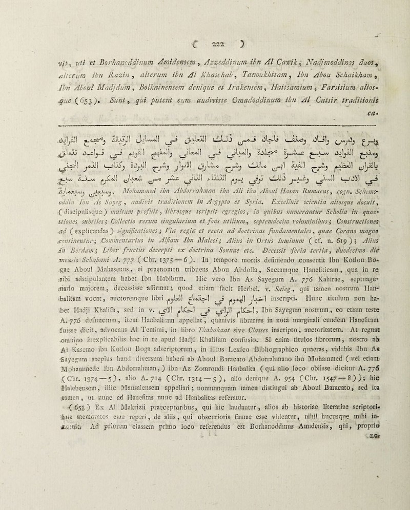 silurum ibn Razin , alterum ibn AI Khaschab, Tanoukhitam, Ibn Abou Schaikham 5 Ibn Aboul Madjdum, Bolhainensem denique et Irakensem, Haitsamium, Farsisium alios• ,que (653). Sunt) qui putent eum audivisse Gmadoddinum ibn AI Catsir traditionis ca» . Aoiyill AJi\ (J.A Ai' 1 b 3 uf 1 tA' LvXyjli *£ i AxXjj « , Mohamu ^ ^ ^5-* ^ ^ i? ^r bol Jd! ^1 twjj cT ,rx •• lt? UT A-nwJ ) >0» o//ts,/« //}/; , A Sayeg, audivit traditionem in Aegypto et Syria„ Excelluii scientia ali osque docuit, (discipulisque) multum profuit, librosque scripsit egregios, /» quibus numerantur Scholia in quae• stiones subtiles; Collectio rerum singularium et fons utilium, septendecim voluminibus; Constructiones ad (explicandas) significationes; Fia regia et recta ad doctrinas fundamentales, Corano magno continentur; Commentarius in Alfiam Ibn Maleci; Alius in Ortus luminum ( cf. n. 619); Jn Bordam; Liber fructus decerpti ex doctrina Sonnae eia. Decessit feri a tertia, duodecimo die incusis Schabani A. 777 (Chr. 1375 — 6 ). In tempore mortis definiendo .consentit Ibn Kotlou Bo- .gae Aboul Mahasenus, ei praenomen tribuens Abou Abdolla, Sectamque Ilanefiticam., qua in re sibi adstipulantem habet Ibn Habibum. Ilie vero Ibn As Sayegum A. 776 Kahirae, septuage¬ nario majorem, decessisse -affirmat i quod etiam facit Herbei, v. Saieg, qui tamen nostrum Ilan- fcalitam vocat, auctoremque libri .^1*1) inscripti. Hunc .titulum non ha¬ bet Hadji Khalifa, sed in v. , Ibn Sayegum nostrum , eo etiam teste A. 776 defunctura, item JIanbali.am appellat’, quamvis librarius in nota marginali eundem Hanefitam fuisse dicit, advocans Ai Temimi, in libro Thabakaat sive Classes inscripto, auctoritatem. At regnat •omnino inexplicabilis hac in re apud Hadji Khalifam confusio. Si enim titulos librorum, nostro ab * Ai Kascmo ibn Kotlou Doga adseriptorum, in illius Lexico Bibliographico quaeras, videbis Ibn As Sayegum saepius haud diversum haberi ab Aboul Baracato Abdorrahmano ibn Mohammed ( vel etiam Mohammede ibn Abdorrahman,) ibn Az Zomroudi Hanbalita (qui aiio loco obiisse dicitur A. 776 (Chr. 1374 — 5), alio A. 714 (Chr. 1314 —5), alio denique A. 954 (Chr. 1547—8)); hic J-Mebensem, illic Mausalensem appellari; nonnumquam tamen distingui ab Aboul Baraeato, sed ita -tamen, ut nunc ad Hanefitas nunc ad Hanbalitas referatur. ( 653 ) Ex Ai Makrizii praeceptoribus, qui hic laudantur, alios ab historiae liternriae scriptori» rjjius memoratos esse reperi, de aliis, qui obscurioris famae esse videntur, nihil hucusque mihi in- x.* ufo Ad priorem classem primo loco referendus est Borhanoddinus Amidensis, qui, proprio no»