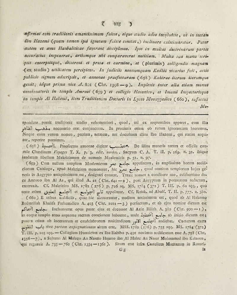 X 425 5 Hprmaieuto traditionis amantissimum fuisse, ei que studio adeo incubuisse, ^ in Hazemi (quam tamen ipsi ignotam fuisse constat,) inclinare existimaretur. Pater autem et avus Ilanbaliticae faverant disciplinae. Ipse in multas doctrinarum partes accuratius inspexerat, artiumque sibi comparaverat notitiam. Multa sua manu seri• psit excerpsitque, disserens et prosa et carmine, (plurimis) colligendis magnam •(ex studio) utilitatem percipiens. In judiciis nonnumquam Kadhii vicarius fuit, actis publicis signum adseripsit, annonae praefecturam (658) Kahirae iterum iterumque gessit ,• idque prima vice A. 801 (Chr, 1398—9). Implevit int-er alia etiam munus ■concionatoris in templo Amroui (659) collegio Hasanico, Imami Inspectorisque in templo AI Ilakemi, Traditionum Doctoris in Lyceo Mowayyedico (660), suffectus Mo~ spondere possit traditionis studio vehementiori , quod, uti ex sequentibus apparet, cum illo ^.fcUall necessario erat conjunctum. In proximis et-iam ob rerum ignorantiam haeremus. Neque enim verum nomen, patriam, aetatem, aut doctrinam illius Ibn Hazemi, qui statim sequi¬ tur, reperire potuimus. ( 658 ) Praefectus annonae dicitur q., De illius muneris natura et officiis con- • ♦ sule Chardinum Voyages T. X. p. 3. edit, noviss. , Sacyum C. A. T. II. p. 2(59. n. 32. ibique laudatum libellum Makrizianum de nummis Moslemicis p. 51. n. 97. (659) Cum nullum templum Moslemicum yz appellatum, in amplissimo horum aedifi¬ ciorum Catalogo, apud Makrizium memoretur, hic jyz , quod omnium templorum hujus ge¬ neris in Aegypto antiquissimum est, designari constat. Traxit nomen a conditore suo, celeberrimo du¬ ce Amrouo ibn AI As, qui illud A. 21 (Chr. 641—2), post Aegyptum in potestatem redactam, exstruxit. Cf. Makrizius MS. 1782 (276) p. 726 sq. MS. 1784 (372) T. III. p. 60 sqq., quo teste etiam et appellatur. Cf. Reisk. ad Abulf. T. II. p. 777. n. 380. (660) E tribus aedificiis, quae hic memorantur, medium notissimum est, quod ab AI Halterno Beemrillah Khalifa Fathemidico A. 403 (Chr. ioia—3) perfectum, et ab ejus nomine dictum esc Inchoaverat opus pater ejus et decessor AI Aziz Billah A. 380 (Chr. 990 — 1), in eoque templo anno sequente sacram concionem habuerat, unde Ldasn ab initio dictum est; postea etiam ob lucernarum et candelabrorum multitudinem ^ JJ] audiebat. Caeterum extra _yLai! sive portam expugnationum situm erat. MSS. 1782 (276) p. 755 sqq. MS. 1784 (372) T. 111. p. 105 sqq. — Collegium Hasanicum ex Ibn Habibo p. 491 novimus aedificatum esse A. 758 (Chr. 1356 — 7), a Sultano AI Maleco An Nasero Hasano ibn AI Malee A11 Naser Mohammed ibn Kelaoun, <qui regnavit A. 755—762 (Chr. 1354—1361). Situm erat infra Castellum Montanum iu Romeir Gg U