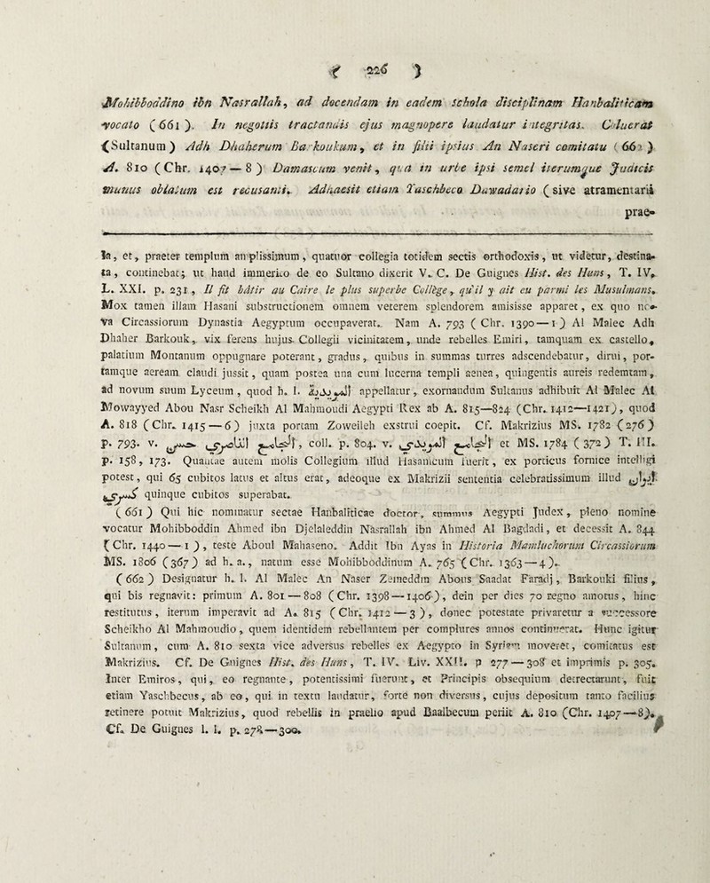 Mohtbhoadino ibn Nas r ali ah, ad docendam in eadem schola disciplinam Ha nb alit icam -vocato (661). Iu negotiis tractandis ejus magnopere laudatur integritas. Coluerat {Sultanum) Adh Dhaherum Ba koukum 9 et in filii ipsius An Nascri comitatu ( 66 s ) A. 8 io (Chr. 1407—8) Damascum venit, qi.a m urbe ipsi semel iterum^ue Judicis munus oblatum est recusanti.. Adnaesit etiam Taschbeco Duwadaiio (sive atramentarii • • prae¬ la, et, praeter templum amplissimum, qtiatuor collegia totidem sectis orthodoxis, ut videtur, destina¬ ta, continebat; ut haud immerito de eo Sulcano dixerit V» C. De Guignes Hi st. des Huns, T. IV». L. XXI. p, 231 , II fit bdtir au Caire le plus superbe Collbge, qdil y ait eu pdrmi les Musulmans. Mox tamen illam Hasani sub strue donem omnem veterem splendorem amisisse apparet, ex quo nc*- va Circassiorum Dynastia Aegyptum occupaverat.. Nam A. 703 (Chr. 1390—1) Ai Malee Adh Dhaher Barkouk,. vix ferens hujus. Collegii vicinitatem,. unde rebelles Emiri, tamquam ex castello» palatium Montanum oppugnare poterant, gradus,, quibus in summas turres adseendebatur, dirui, por¬ tamque aeream claudi jussit, quam postea una cum lucerna templi aenea, quingentis aureis redemtam, ad novum suum Lyceum , quod h. 1. appellatur, exornandum Sukanus adhibuit AI Malee AI Mowayyed Abou Nasr Scheikh AI Mahmoudi Aegypti Rex ab A. 81.5—824 (Chr., 1412—1421), quod A. 818 (Chr» 1415 — 6) juxta portam Zoweileh exstrui coepit. Cf. Makrizius MS. 1782 (276) P* 793* v. 1 CjAd,\ , coli. p. 804. v. , c<X>^»aS1 et MS. 1784 ( 3T. I I» p. 158, 173. Quantae autem molis Collegium illud Hasanicuin luerit, ex porticus fornice intelbgi potest, qui <55 cubitos latus et altus erat, adeoque ex Makrizii sententia celebratissimum illud ^SfA> quinque cubitos superabat. (661) Qui hic nominatur sectae Hanbaliticae doetor, summus Aegypti Judex, pleno nomine vocatur Mohibboddin Ahmed ibn Djelaleddin Nasrallah ibn Ahmed AI Bagdadi, et decessit A. 844 (Chr. 1440—1 ) , teste Aboul Mahaseno. Addit Ibn Ayas in Historia Mamluchorum Circassiorum MS. 1806 (3 67} ad h. a., natum esse Mohibboddinum A.765 (Cluvi 363 — 4).. ( 662 ) Designatur h» 1. AI Malee An Naser Zemeddm Abous Saadat Faradj, Barkouki filius, qui bis regnavit: primum A. 801 — 808 (Chr. 3398 — 1406), dein per dies 70 regno amotus, hinc restitutus, iterum imperavit ad A» 815 (Chr. 1412—3), donec potestate privaretur a successore Scheikho AI Mahmoudio, quem identidem rebellantem per complures annos continuerat. Hunc igitur Sullanum, cum A. 810 sexta vice adversus rebelles ex Aegypto in Syrtem moveret, comitatus est Makrizius. Cf. De Guignes Ilist. des Huns, T. IV. Liv. XXH. p 277 — 308 et imprimis p. 305. Inter Emiros, qui, eo regnante, potentissimi fuerunt, et Principis obsequium detrectarunt, fuit etiam Yaschbecus» ab eo, qui in textu laudatur, forte non diversus, cujus depositum tanto facilius retinere potuit Makrizius, quod rebellis in praelio apud Baaibecum periit A. 810 (Chr. 1407—8),