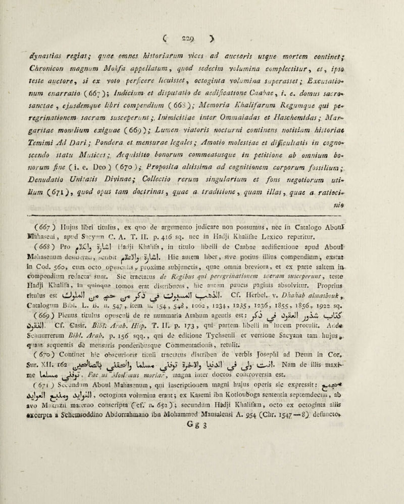 C 229- > dy nasti as regias; quae omnes historiarum vices ad auctaris usque mortem continet; Chronicon magnum Mokfa appellatum, quod sedecim velumina complectitur, et, ipsa teste auctore, si ex voto perficere heuisset, octoginta volumina superasset; Excusatio« num enarratio (667); Indicium et disputatio de aedificatione Caabae, /. <5. domus sacro* sanctae , ejusdemque libri compendium ( 663); Memoria Khalifarum Regumque qui pc« regrinationem sacram susceperuntInimicitiae inter Ommaiadas et Haschemidas; Mar~ gantae mowlium exiguae (669); Lumen viatoris nocturni continens notitiam historiae, T.emimi Ad Dari ; Pondera et mensurae legales; Amotio molestiae et difficultatis in cogno» scendo statu MusicesAcquisitio bonorum commeaiusque in petitione ab omnium bo¬ norum fine (i. e. Deo) 6670); Proposita altissima ad cognitionem corporum fossilium; Denudatio Unitatis Divinae; Collectio rerum singularium et fons negotiorum uti* lium (671), quod opus tam doctrinas, quae a. traditione, quam illas, quae a ratioci» ni o (66/) Hujus libri titulus, ex quo de argumento judicare non possumus, nec in Catalogo AbouT Mahaseni, apud Sucynm C. A. T. II. p. 416 sq. nec in Hadji Khalifae Lexico reperitur. (663) Pro Hadji Khalifa, in titulo libelli de Caabae aedificatione apud Aboul' Mahasenum desmerau, acnbit SjUlI. Hic autem liber, sive potius illius compendium;, exsrac in Cod. 560* cum. octo opusculis,, proxime subjunctis, quae omnia breviora, et ex parte saltem in compendium redacta' sunt. Sic tractatus de Regibus qui peregrinationem sacram susceperunt, teste Hadji Khalifa, in quinque tomos erat distributus, hic autem paucis paginis absolvitur. Proprius titulus est ^ ^ ^ Cf. Herbei., v. Dhahab almasbouk Catalogum Bibi. L. ii. u. 547 ,.icem n.i54, 5+8, 1062, 1234., I285» 123 6, 1855, 1856,. 1922 sq. (669) Plenus titulus opusculi de re nummaria Arabum agentis est: ^ JjiU)) wyJoi: Cf. Casir. Bibi: Arab. Hisp. T. II. p. 173, qui partem libelli in” lucem protulit. Aucte Schnurrerum Bibi. Arab. p. 156 sqq., qui de editione Tychsenii et versioue Sacyana tam hujus 9 «fiam- sequentis de mensuris ponderibusque Commentationis, retulit. (670) Continet hic obscurioris tituli tractatus diatriben de verbis Josephi ad Deum in Cor, Sur. XII. r62 Uiw-e 'ijsdpj lujJ! Nam de illis maxi¬ me UJUj^o Fac utMoslemus moriar, magna inter doctos controversia est. (671) Secundum Aboul Mahasenum, qui inscriptionem magni hujus operis sic expressit: ^juUj , octoginta volumina erant; ex Kasemi ibn Kotlouboga sententia septemdecun, ab avo Muuizii. materno conscripta ( cf/ n. 652) ; secundum Hadji Khalifam, octo ex octoginta aliis «xcerpta a Schemsoddino Abdorrahmano ibn Mohammed Mausalensi A. 954 (Chr. 1547 — 8) defuncto* Gg 3