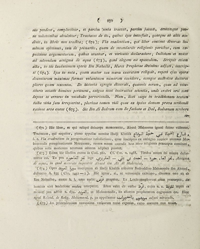 mo pendent, complectitur, et partim [.seria tractat, partim jocosa, centum que pat* ne voluminibus absolvitur; Tractatus de iis, quibus ipse interfuit, quaeque ab aliis au- divit, in libris non tradita; (672); /T# evadentium, §7// //for continet diversas ho- minum opiniones, tam de primariis, quam de secundariis religionis partibus, c»;» positione argumentorum, quibus utuntur, veritatis declaratione; Indicium et nutus ad solvendum aenigma de aqua (673), quod elegans est opusculum. Scripsit etiam alia, in his laudationem operis Ibn Naheclhi, Mores Prophetae divinitus adjuti, inscrip• ti (674). /# nota, quam auctor sua manu exaratam reliquit, reperi ejus opera, ducentorum maximae formae voluminum numerum excedere, eumque audivisse doctores plttres quam sexcentos. De historia egregie disseruit, quamvis eorum, quae ad vetu- .. '4 stioris aetatis homines pertinent, exigua esset instructus scientia, unde crebri orti sunt .lapsus et errores in vocabulis pervertendis. Nam , licet saepe in traditionum textum y/V/tf jam irrepserint, plurima tamen vidi quae ex ipsius demum prava scribendi ratione orta essent (675). «S& Ibn AI Bedrum cum Be fathato et Dal, Bodsanum scribere r. SQm (672) Hic liber, et qui reliqui deinceps memorantur, Aboul Mahaseno ignoti fuisse videntur. Tractatum, qui sequitur, pleno appellat nomine Hadji Khalifa ^UjJ) , •1. e. Via evadentium in peregrinatione valedictionis, quae inscriptio ex ambiguo respicit ultimam Mo* hammedis peregrinationem Meccanam, revera autem ostendit hoc libio religionis praecepta contineri, .quibus solis morientes aeternam salutem adipisci possint. (673) Etiam hic libellus exstat in Cod. 560. Cf. Cat. n. 1488. Titulus' autem ibi misere defor¬ matus est. Tu pro lege ^ > Aenigma de aqua, in quod accurate inquisivit Ahmed ibn Ali AI Mahizius. (674) Opus inscriptum ab Hadji Khalifa tribuitur Bedroddino Mahmoudo ibn Ahmed,, .defuncto A. 855 (Chr. 1451—2). Hic igitur, si, ut verosimile existimo, diversus non sit ab %o Ibn Nahedho, exstat h. L usus verbi proprius. Ex Lexicographorum enim praecepto, .de hominis vivi laudatione xv^an; usurpatur. Idem valet de verbo i , cujus n. a. supra ea ratione jam adfuit n. 654. Oo^xj], ut Mohammedis, ita aliorum prophetarum cognpmen est. Hinc apud Reland. de Relig. Mohdtnmed. p. 30 appellantur ..udo.-o adjuti miraculis. .... o: . .0. J' \ •v C $7.5} An praecedentium sententiam verborum recte ceperim, certo statuere non au sim. )