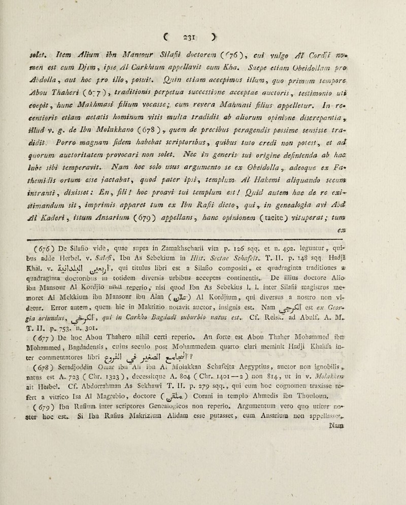 solet. Item Alium ibn Mansour Silafii doctorem (Gj6), cui vulgo AI Cordic nt>* meri est cum Djim, ipse AI Carkhtum appellavit cum Kha. Saepe etiam Obeidoilam pro At dolia, aut hoc pro illo, posuit. Qjtin etiam accepimus illum, quo primum tempore Abou Thahert (6;7), traditionis perpetua successione acceptae auctoris, testimonio uti coepit, hunc Makhmasi filium vocasse; cum revera Mahmasi filius appelletur. In rc• centioris etiam aetatis hominum vitis multa tradidit ab aliorum opinione discrepantia, Hlud v. g. de Ibn Molakkano (678),- quem de precibus peragendis pessime sensisse tra¬ didit. Porro magnam fidem habebat scriptoribus, quibus tuto credi non potest, et ad quorum auctoritatem provocari non solet. Nec in generis sui origine definienda ab hac labe sibi temperavit. Nam hoc solo usus argumento se ex Obsidolla, adeoque ex Fa• themidis ortum esse jactabat, quod pater ipsi, templum AI Iiakemi aliquando secum intranti, dixisset: En, fili! hoc proavi tui templum est! Qjiid autem hac de re exi¬ stimandum sit, imprimis apparet tum ex Ibn Rafii dicto, qui, in genealogia avi Abd AI Kaderi, istum Ansarium (679) appellans5 hanc opinionem (tacite) vituperat; tum (6/6) De Silafio vide, quae supra in Zamakhscharii vita p, 126 sqq. et n. 492. leguntur, qui¬ bus adde Herbei, v. Sal e fi, Ibn As Sebekium in Hi st. Sectae Schafeit. T. II. p. 148 sqq Hadji Khal. v.. iAiieJa]! , qui titulus libri est a Silafio compositi, et quadraginta traditiones a quadraginta doccoribus 111 totidem diversis urbibus acceptas continentis.. De illius doctore Alio- ibn Mansour AI Kordjio nihil reperio,- nisi quod Ibn As Sebekius 1. 1. inter Silafii magistros me¬ moret AI Mekkium ibn Mansour ibn Alan AI Kordjium, qui diversus a nostro non vi» detur. Error autem, quem hic in Makrizio notavit auctor, insignis est. Nam ^=^£1 est ex Gcor- gia oriundus, qui in Carkho Bagdadi suburbio natus est_ Cf. ReisC ad Abulf» A. T. II. p~ 753- n- 301* (6-7 ) De hoc Abou Thahero nihil certi reperio. An forte est Abou Thaher Mohammed ibn' Mohnmmed , Bagdadensis, cujus seculo post Mohammedem quarto clari meminit Hadji Khalifa in¬ ter commentatores (678) Seradjoddin Omar ibn Aii ion A. Molakkan Schafeita Aegyptius, auctor non ignobilis,, natus est A. 723 ( Chr. 1323), decessitque A. 804 ( Chr., 1401 — 2) non 814, ut in v. Molakkem ait Ilerbel. Cf. Abdorrahmnn As Sekhawi T. II. p. 279 sqq., qui eum hoc cognomen traxisse re¬ fert a vitrico Isa AI Magrebio, doctore ( ) Corani in templo Ahmedis ibn Thouloun. (679) Ibn Rafimiv inter scriptores Geneaioyicos non reperio. Argumentum vero quo utitur no¬ ster hoc est... Si Ibn Rafius Makriznun Alidam esse putasset, eum. Ansarium non appellasse^ Nam.