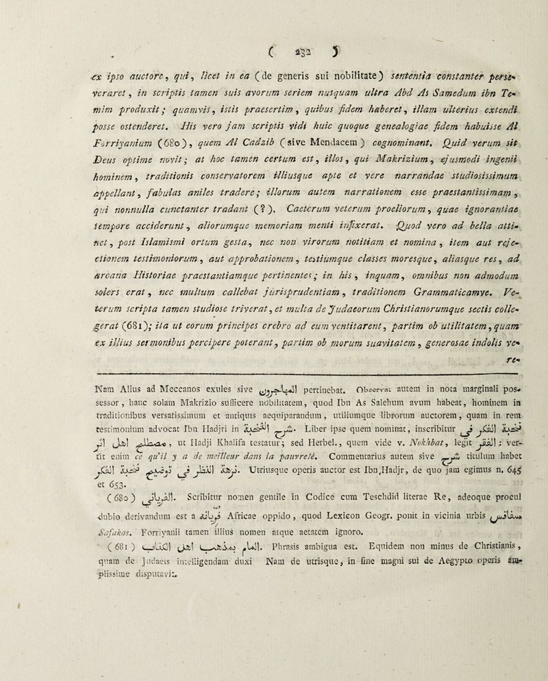 ■e,x ipso auctoro, qui, licet in ea (de generis sui nobilitate) sententia constanter pene- veraret, in scriptis tamen suis avorum seriem nusquam ultra Abd As Samedum ibn Te¬ ni im produxit; quamvis, istis praesertim, quibus fidem haberet, ///#;» ulterius extendi posse ostenderet. Iiis vero jam scriptis vidi huic quoque genealogiae fidem habuisse AI Ferriyanium (680), quem AI Cadzib (sive Mendacem) cognominant. Quid verum sit Deus optime novit; at hoc tamen certum est, illos, qui Makrizium, ejusmodi ingenii hominem, traditionis conservatorem Uliusquc apte et vere narrandae studiosissimum appellant, fabulas aniles tradere; illorum autem narrationem esse praestantissimam , qui nonnulla cunctanter tradant (?). Cactcrum veterum proeliorum, ignorantiae tempore acciderunt, aliorumque memoriam menti infixerat. Quod vero ad bella atti¬ net , Islamismi ortum gesta, nec non virorum notitiam et nomina, /te/» aut reje¬ ctionem testimoniorum, aut approbationem, testiumque classes moresque, aliasque res, ^ arcana Historiae praestantiamque pertinentes; in his, inquam, omnibus non admodum solers erat, multum callebat jurisprudentiam , traditionem Grammaticamve. Ve¬ terum scripta tamen studiose triverat, et multa de Judaeorum Christianorumque sectis colle¬ gerat (681); /7« eorum principes crebro ad eum ventitarent, partim ob utilitatem, quam ex illius sermonibus percipere poterant, partim ob morum suavitatem, generosae indolis ve- re- Nam Alius ad Meccanos exules sive pertinebat. Observat autem in nota marginali pos¬ sessor, hanc solam Makrizio sufficere nobilitatem, quod Ibn As Salehum avum habeat, hominem in traditionibus versatissimum et antiquis aeqniparandum, utiliumque librorum auctorem, quam in rem testimonium advocat Ibn Hadjri in Liber ipse quem nominat, inscribitur jGs] 'Lsdfi Ti! (Jc&i , ut Iladji Khalifa testatur; sed Herbei., quem vide v. Nokhbat, legit ^aju) : ver¬ tit enim c<? qu'il y a de meitleur dans la pauvrele. Commentarius autem sive titulum habet hbji. Utriusque operis auctor est Ibn.IIadjr, de quo jam egimus n. 645 et 653. (680) ^j^l. Scribitur nomen gentile in Codice cum Teschdid literae Re, adeoque procul •dubio, derivandum est a <sjbri Africae oppido, quod Lexieon Geogr. ponit in vicinia urbis Safakas. Forriyanii tamen illius nomen atque aetatem ignoro. (681) Jjtl Phrasis ambigua est. Equidem non minus de Christianis, quam de Judaeis inteliigendam duxi Nam de utrisque, in fine magni sui de Aegypto operis am- piissime disputavi-