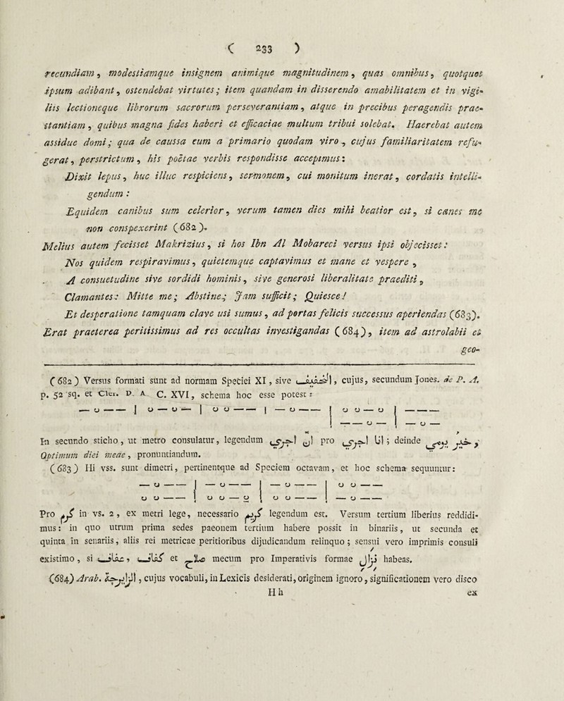 C ^33 ) rtcundiam, modestiamque insignem animique magnitudinem, quas omnibus, quotquot ipsum adibant, ostendebat virtutes; item quandam in disserendo amabilitatem et in vigi¬ liis lectioneque librorum sacrorum perseverantiam, atque in precibus peragendis prae¬ stantiam , quibus magna fides haberi et efficaciae multum tribui solebat. Haerebat autem assidue domi; qua de caussa cum a primario quodam viro., cujus familiaritatem refu¬ gerat , perstrictum, his poetae verbis respondisse accepimus: Dixit lepus, huc illuc respiciens, sermonem, cui monitum inerat, cordatis intolli- gendum : Equidem canibus sum celerior, verum tamen dies mihi beatior est, si canes me non conspexerint (682). Melius autem fecisset Makrizius, si hos Ibn AI Mobareci versus ipsi objecisset: Nos quidem respiravimus, quietemque captavimus et mane et vespere , A consuetudine sive sordidi hominis, sive generosi liber ali tat e praediti , Clamantes: Mitte me; Abstine.; Jam sufficit; Quiesce/ Et desperatione tamquam clave usi sumus, ad portas felicis successus aperiendas (63;;). Erat praeterea peritissimus ad res occultas investigandas (684), item ad astrolabii ei geo- ( 682) Versus formati sunt ad normam Speciei XI, sive ■ .qiq^I , cujus, secundum Jones. de P. H, Im secundo sticho, ut metro consulatur, legendum yj) pro lil i deinde > Optimum diei meae, pronuntiandum. (683} Hi vss. sunt dimetri, pertinentque ad Speciem octavam, et hoc schema sequuntur: u O-i 00 — o 00- o o -— Pro ^ in vs. 2, ex metri lege, necessario ^ legendum est. Versum tertium liberius reddidi* mus: in quo utrum prima sedes paeonem tertium habere possit in binariis, ut secunda et quinta in senariis, aliis rei metricae peritioribus dijudicandum relinquo ; sensui vero imprimis consuli existimo , si JUu: 1 uJtaif et _lLs mecum pro Imperativis formae Jkj habeas. {684) Arab. hyy)ji\, cujus vocabuli, in Lexicis desiderati, originem ignoro, significationem vero disco H h ex t