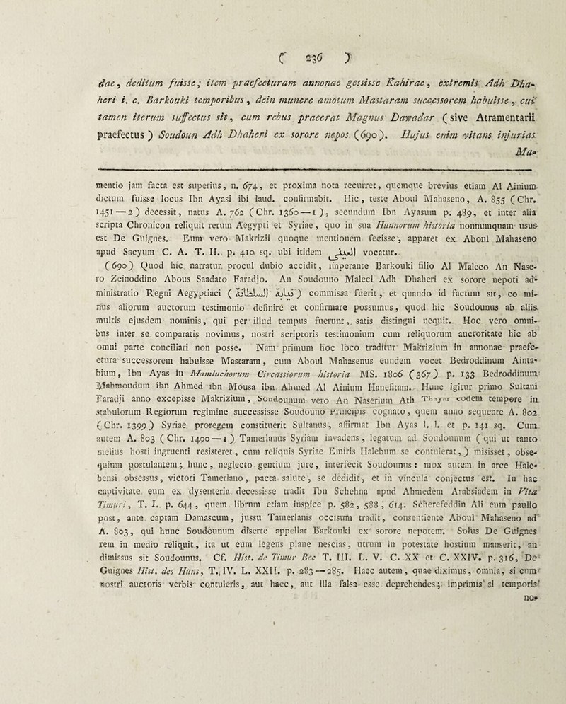 c no ) dae, deditum fuisse; item praefecturam annonae gessisse Kahirae, extremis Adh Dha- heri i. e. Barkouki temporibus, dein munere amotum Mastaram successorem habuisse, cui tamen iterum suffectus sit, praeerat Magnus Dawadar (sive Atramentarii praefectus) Soudoun Adh Dhaheri ex sorore nepos (690). Hujus enim vitans injurias Ma» mentio jam facta est superius, 11. 674, et proxima nota recurret, quemque brevius etiam AI Ainium dictum fuisse locus Ibn Aynsi ibi laud. confirmabit. Hic., teste Aboul Mahaseno, A. 855 (Chr. 1451—2) decessit, natus A. 762 (Chr. 1360 — 1), secundum Ibn Ayasum p. 489, et inter alia scripta Chronicon reliquit rerum Aegypti et Syriae , quo in sua Hunnorum historia nonnumquam usus- est De Guignes. Eum vero Makrizii quoque mentionem fecisse, apparet ex Aboul Mahaseno apud Sacyum C. A. T. II. p; 410, sq. ubi itidem vocatur. (69°) Quod hic narratur, procul dubio accidit, imperante Barkouki filio AI Maleco An Nase- ro Zeinoddino Abous Saadato Faradjo. An Soudouno Maleci Adh Dhaheri ex sorore nepoti ad11 ministratio Regni Aegyptiaci ( &UaLJ) Llx> ) commissa fuerit, et quando id factum sit, eo mi¬ nus aliorum auctorum testimonio definire et confirmare possumus, quod hic Soudounus ab aliis, multis ejusdem nominis, qui per illud tempus fuerunt,, satis distingui nequit. Hoc vero omni-- bus inter se comparatis novimus, nostri scriptoris testimonium cum reliquorum auctoritate hic ab omni parte conciliari non posse. Nam primum hoc loco traditur Makrizium in annonae praefe¬ ctura-successorem habuisse Mastaram, cum Aboul Mahasenus eundem vocet Bedroddinum Ainta* bium, Ibn Ayas in Mamluchorum Cire assiorum historia MS. 1806 (367) p. 133 Bedroddinum' Mahmoudum ibn Ahmed ibn Mousa ibn AJnned AI Ainium Hanefitam. Hunc igitur primo Sultani Faradji anno excepisse Makrizium, Soudounum vero An Naserium Ath cotiem tempore in stabulorum Regiorum regimine successisse Soudouno mancipis cognato, quem anno sequente A. 802 (Chr. 1399) Syriae proregem constituerit Sultanus, affirmat Ibn Ayas 1. 1. et p. 141 sq. Cum autem A. 803 (Chr. 1400 — 1) Tamerlanus Syriam invadens, legatum ad. Soudounum ( qui ut tanto melius hosti ingruenti resisteret, cum reliquis Syriae Emiris Halebum se contulerat,) misisset, obse¬ quium postulantem; hunc neglecto gentium jure, interfecit Soudounus: mox autem, in arce Hale» bensi obsessus, victori Tamerlano, pacta salute, se dedidit, et in vincula conjectus est. I11 hac captivitate eum ex dysenteria decessisse tradit Ibn Schehna apud Ahmedem Arabsiadem in Vita Timuri, T. I. p. 644, quem librum etiam inspice p. 582, 588, 614. Scherefeddin Ali eum paullo post, ante captam Damascum, jussu Tamerlanis occisum tradit, consentiente Aboul Mahaseno ad A. 803, qui hunc Soudounum diserte appellat Barkouki ex' sorore nepotem. Solus De Guignes rem in medio reliquit, ita ut eum legens plane nescias, utrum in potestate hostium manserit, an dimissus sit Soudounus. Cf. Hi st. de Timur Bcc T. III, L. V. C. XX et C. XXIV. p. 316, De Guignes Hi st. des Huns, T.jlV. L. XXII. p. 283 —285. Haec autem, quae diximus, omnia, si cum sostri auctoris verbis- contuleris, aut haec, aut illa falsa esse deprehendes;- imprimis1 si temporis* no»