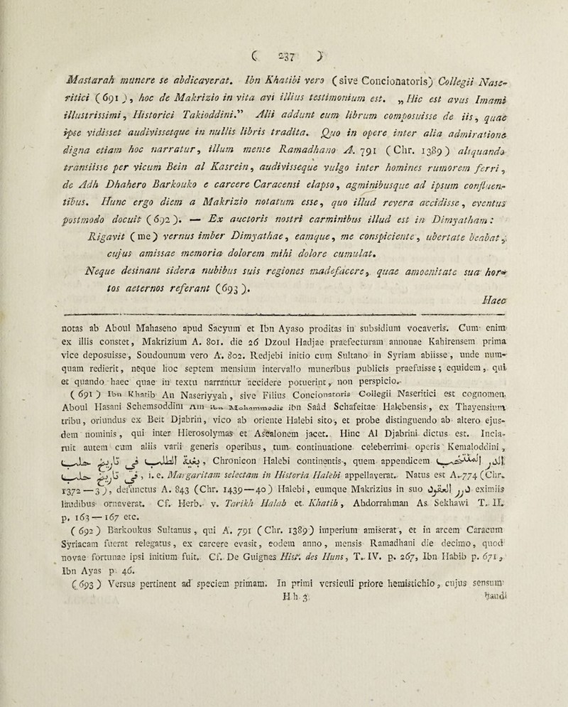 C s37 >' - \ Mastarah munere, se abdicaverat. Ibn Khatibi vero ( sive Concionatoris) Collegii Nase» ritici ( 691 9, hoc de Makrizio in vita avi illius testimonium est. „ Hic est avus Imami illustrissimi, Historici Takioddini.” Alii addunt eum librum composuisse de iis, quae ipse vidisset audivissctque in nullis libris tradita. Qjio in opere inter alia admiratione digna etiam hoc narratur, illum mense Ramadhano A. 791 (Chr. 1389) aliquando t transiisse per vicum Beiti al Kasrein, audivisseque vulgo inter homines rumorem ferri, </<2 Dhahero Barkouko e carcere Caracensi elapso, agminibusque ad ipsum confluenr tibus. Hunc ergo diem a Makrizio notatum esse, quo illud revera accidisse, eventus postmodo docuit (692 3» — Ex auctoris nostri carminibus illud est in Dimyatham: Rigavit (me) vernus imber Dimyathae, eamque, me conspiciente, ubertate beabat y cujus amissae memoria dolorem mihi dolore cumulat. Neque desinant sidera nubibus suis regiones madefacere, quae amoenitate sua hor* tos aeternos referant (693 ). Haec notas ab Aboul Mahaseno apud Sacymn et Ibn Ayaso proditas in subsidium vocaveris. Cum- enim ex illis constet, Makrizium A. 801. die 26 Dzoul Hadjae praefecturam annonae Kahirensem prima vice deposuisse, Soudounum vero A. 802. Redjebi initio cum Sultano in Syriam abiisse , unde nuin¬ quam redierit, neque lioc septem mensium intervallo muneribus publicis praefuisse; equidem, qui et quando haec quae in textu narrantur accidere potuerint y non perspicio^ ( 691 ) Ibn Kharib An Naseriyyah, sive Filius Concionatoris Collegii Naseritici est cognomen. Aboul Ilasani Schemsoddim mn ivtoWnmedis ibn Saad Schafeitae Halebensis, ex Thayensium. tribu, oriundus ex Beit Djabrin, vico ab oriente Halebi sito-, et probe distinguendo ab altero ejus¬ dem nominis, qui inter Hierosolymas et Asealonem jacet. Hinc Al Djabrini dictus est. Incla¬ ruit autem cum aliis varii generis operibus, tum continuatione celeberrimi* operis Kemaloddini, Chronicon Halebi continentis', quem appendicem l, _ \jf ’ u e* Margaritam selectam in Historia Halebi appellaverat. Natus est A,.774 (Chr.. 1372—39, defunctus A. 843 (Chr. 1439 — 40) Halebi, euinque Makrizius in suo JyUll jjJ eximiis laudibus ornaverat. Cf. Herb.- v. Tarikh Halab et. Khatib, Abdorrahman As. Sekhawi T.. II. p. 163 — 167 etc. ( 692) Barkoukus Sultanus, qui A. 791 (Chr. 1389) imperium amiserat, et in arcem Caracum Syriacam fuerat relegatus, ex carcere evasit, eodem anno, mensis Ramadhani die decimo, quod novae fortunae ipsi initium fuit. Cf. De Guignes His?, des Ilum, T.. IV. p. 267, Ibn Habib p. 671 } Ibn Ayas p 46. (<>93 ) Versus pertinent ad speciem primam. In primi versiculi priore hemistichio, cujus sensura- H h 3 baudi