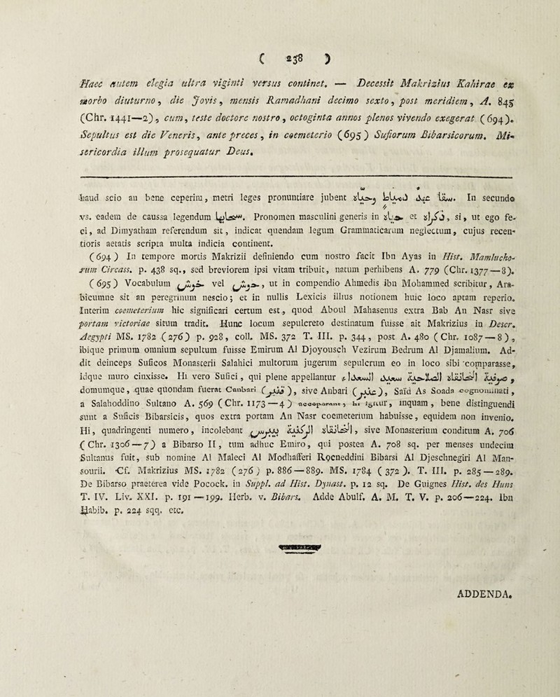 Haec nutem elegia ultra viginti versus continet. — Decessit Makrizius Ka/iirae ex morbo diuturno, die Jovis, mensis Ramadhani decimo sexto, post meridiem, A. 845 (Chr. 1441—2) , cum, teste doctorc nostro, octoginta annos plenos vivendo exegerat (694). Sepultus est die Veneris, ante preces ^ in coemeterio (695) Sufiorum Ribarsicorum, Mi* sericordia illum prosequatur Deus. u> # -haud scio an bene ceperim, metri leges pronuntiare jubent liui. In secundo vs. eadem de caussa legendum Pronomen masculini generis in sL et , si, ut ego fe¬ ci, ad Dimyatham referendum sit, indicat quendam legum Grammaticarum neglectum, cujus recen- tioris aetatis scripta multa indicia continent. (694 ) In tempore mortis Makrizii definiendo cum nostro facit Ibn Ayas in Iiist. Mamlucho- rum Circass. p. 438 sq., sed breviorem ipsi vitam tribuit, natum perhibens A. 779 (Chr. 1377 — 8). (695) Vocabulum vel , ut in compendio Ahmedis ibn Mohammed scribitur, Ara- bicumne sit an peregrinum nescio; et in nullis Lexicis illius notionem huic loco aptam reperio. •Interim coemeterium hic significari certum est, quod Aboul Mahasenus extra Bab An Nasr sive portam victoriae situm tradit. Hunc locum sepuLcreto destinatum fuisse ait Makrizius in Descr. Aegypti MS. 1782 (276) p. 928, colL MS. 372 T. III. p. 344, post A. 480 (Chr. 1087 — 8), ibique primum omnium sepultum fuisse Emirum AI Djoyousch Vezirum Bedrum AI Djamalium. Ad¬ dit deinceps Suficos Monasterii Salahici multorum jugerum sepulcrum eo in loco sibi'comparasse, idque muro cinxisse. Hi vero Sufici, qui plene appellantur sLiuls^] , domumque, quae quondam fuerat Cantari CySi» ), sive Anbari (^oAc}» Said As Soada cognominati, a Salahoddino Sultano A. 569 (Chr. 1173—49 «ceapor«.t, n. i&n.ur, inquam, bene distinguendi sunt a Suficis Bibarsicis, quos extra portam An Nasr coemeterium habuisse, equidem non invenio. Hi, quadringenti numero, incolebant slajU^I, sive Monasrerium conditura A, 706 (Chr. 1306 — 7_) a Bibarso II, tum adhuc Emiro, qui postea A. 708 sq. per menses undecim Sultanus fuit, sub nomine AI Maleci AI Modhafferi RQcneddini Bibarsi AI Djeschnegiri AI Man- sourii. -Cf. Makrizius MS. 1782 (276; p. 886 — 889. MS. 1784 (372). T. III. p. 285 — 289. De Bibarso praeterea vide Pocock. in Suppi, ad Iiist. Dyuast. p. 12 sq. De Guignes Iiist. des Huns T. IV. Liv. XXI. p. 191 —199. Ilerb. v. Bibars. Adde Abulf. A. M. T. V. p. 206—224. Ibn J^Labib. p. 224 sqq. etc. ADDENDA.