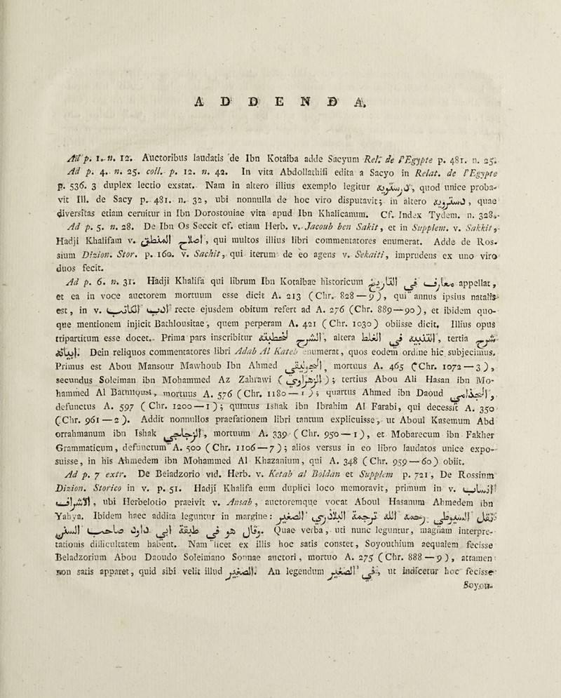 A 3> D E M B A» AU p. i,-u. 12. Auctoribus laudatis de Ibn Kotaiba adde Sacyum Rei', de PEgypte p. 48r. n. 25. Ad p. 4.. n. 25. coli. p. 12. n. 42. In vita Abdollathifi edita a Sacyo in Relat. de PEgypte p. 536* 3 duplex lectio exstat. Nam in altero illius exemplo legitur j:, quod unice proba¬ vit 111. de Sacy p. 481. n. 32, ubi nonnulla de hoc viro disputavit; in altero , quae diversitas etiam cernitur in Ibn Dorostouiae vita apud Ibn Khalicanum. Cf. Index Tydem. n. 3280* Ad p. 5. n. 28. De Ibn Os Seccit cf. etiam Herb. v.Jacoub ben Sakit, et in Supplevi, v. Sakkit 9- Hadji Khalifam v.. I , qui multos illius libri commentatores enumerat. Adde de Ros. sium Dtzion. Stor. p. 160. v. Sachit, qui iterum de eo agens v. Sekaiti, imprudens ex uno viro duos fecit. Ad p. 6. n. 31. Hadji Khalifa qui librum Ibn Kotaibae historicum USI e/ appellat, et ea in voce auctorem mortuum esse dicit A. 213 (Chr.- 828 — p) > qui annus ipsius natalia est, in v. recte ejusdem obitum refert ad A. 276 (Chr. 889 — 90), et ibidem quo¬ que mentionem injicit Bathlousitae, quem perperam A. 421 (Chr. 1030) obiisse dicit. Illius opus tripartitum esse docet.. Prima pars inscribitur altera kUi! ^ <Lujul), tertia ^s'U>j. Dein reliquos commentatores libri Ad ab AI Kateb munierat, quos eodem ordine hic. subjecimus. Primus est Abou Mansour Mawhoub Ibn Ahmed JLcysJ] ? mortuus A. 465 £Chr. 1072 — 3), secundus Soleiman ibn Mohammed Az Zahrawi ( ly&jll); tertius Abou Ali Hasan ibn IVIo- haramed AI Batmiousi, mortuus A. 576 (Chr. 1180—Os quartus Ahmed ibn Daoud } defunctus A. 597 (Chr. 1200 — 1); quintus isliak ibn Ibrahiin AI Farabi, qui decess/t A. 350 (.Chr. 961—2). Addit nonnullos praefationem libri tantum explicuisse, ut Aboul Kasemum Abd orrahmanum ibn Tshak , mortumn A. 339 • ( Chr. 950 —1) , et Mobarecum ibn Fakher Grammaticum, defunctumA. 500 (Chr. 1106 — 7); alios versus in eo libro laudatos unice expo-- suisse, in his Ahmedem ibn Mohammed AI Khazanium, qui A. 348 (Chr. 959—60) obiit. Ad p. 7 exir. De Beiadzorio vid. Herb. v. Ketab al Boldan et Supplevi p. 721, De Rossium Eizion. Storico in v. p. 51. Hadji Khalifa eum duplici loco memoravit, primum in v. , ubi Herbelotio praeivit v. Avsab, auctoremque vocat Aboul Hasanutn Ahmedem ibn Yahya. Ibidem haec addita leguntur in margine: Ali)' Jjy.i OjlJ. jtfj. Quae verba, uti nunc leguntur, magiiam interpre-- tationis diilicultatem habent. Nam licet ex illis hoc satis constet, Soyouthium aequalem fecisse Beladzorium Abou Daoudo Soleimano Sonnae auctori, mortuo A. 275 (Chr. 888 —9), attamen mon satis apparet, quid sibi velit illud An legendum IU indicetur hoc' fecisse-■ Soy.ow-