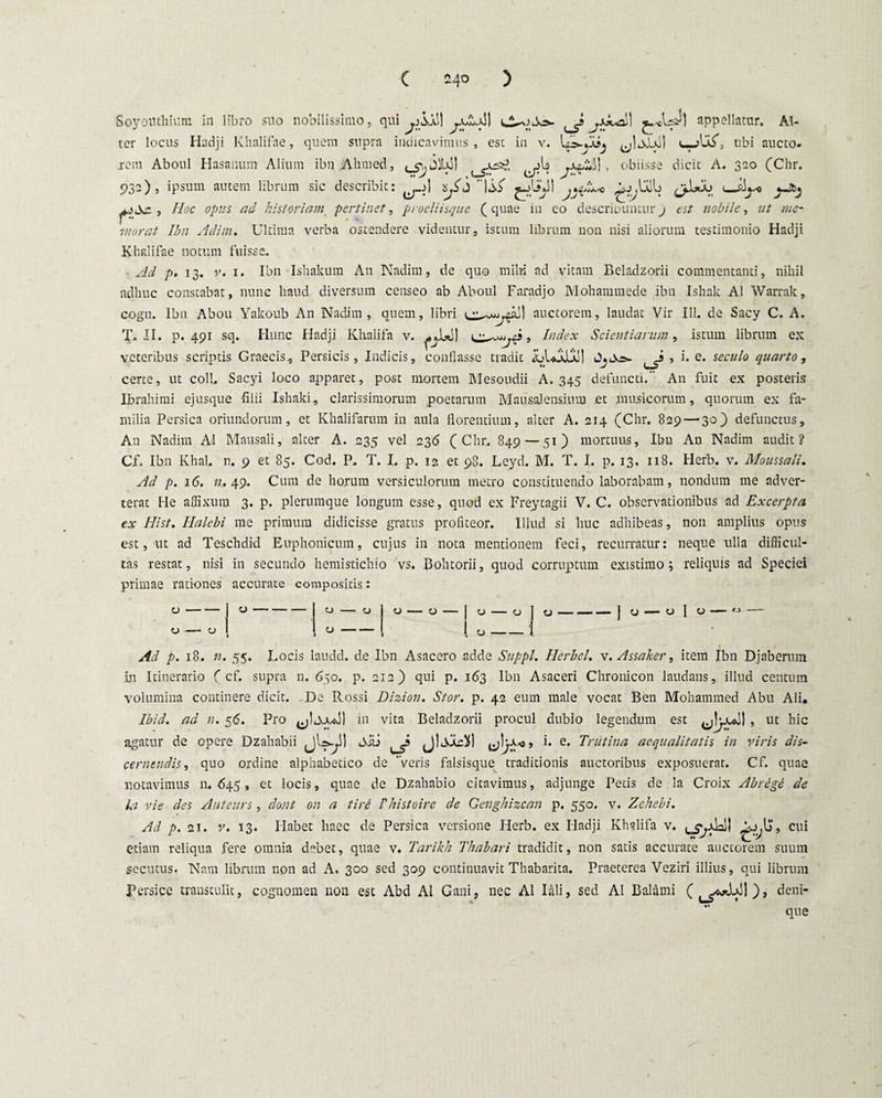 C 24° ) Soyoinhium in libro suo nobilissimo, qui j)Sx\\ appellatur. Al¬ ter locus Hadji Khalifae, quem supra indicavimus, est in v. ubi aucto- jrem Aboul Hasanum Alium ibnAhmed, » obiisse dicit A. 320 (Chr. 932), ipsum autem librum sic describit: li.S' ^L*J1 iib u-si^o ^.>Sc , Hoc opus ad historiam pertinet, procliisque (quae in co describuntur9 est nobile, ut me¬ morat Ibn Adim. Ultima verba ostendere videntur, istum librum non nisi aliorum testimonio Hadji Khalifae notum fuisse. Ad p. 13. v. 1. Ibn Ishakum A11 Nadim, de quo milii ad vitam Beladzorii commentanti, nihil adhuc constabat, nunc haud diversum censeo ab Aboul Faradjo Mohammede ibn Ishak AI Warrak, cogn. Ibn Abou Yakoub An Nadim, quem, libri auctorem, laudat Vir 111. de Sacy C. A. T. II. p. 491 sq. Hunc Hadji Khalifa v. ^ , Index Scientiarum, istum librum ex veteribus scriptis Graecis, Persicis, Indicis, conflasse tradit LLolld! OjOo». , i. e. seculo quarto, certe, ut coli. Sacyi loco apparet, post mortem Mesoudii A. 345 defuncti. An fuit ex posteris Ibrahimi ejusque filii Ishaki, clarissimorum poetarum Mau sal ensium et musicorum, quorum ex fa¬ milia Persica oriundorum, et Khalifarum in aula florentium, alter A. 214 (Chr. 829 — 30) defunctus, A11 Nadim AI Mausali, alter A. 235 vel 236 (Chr. 849 — 51) mortuus, Ibn An Nadim audit? Cf. Ibn Khal, n. 9 et 85. Cod. P. T. I. p. 12 et 98. Leyd. M. T. I. p. 13. 118. Herb. v. Moussali. Ad p. 16. n. 49. Cum de horum versiculorum metro constituendo laborabam, nondum me adver¬ terat He affixum 3. p. plerumque longum esse, quod ex Freytagii V. C. observationibus ad Excerpta ex Hist. Ilalebi me primum didicisse gratus profiteor. Illud si huc adhibeas, non amplius opus est, ut ad Teschdid Euphonicum, cujus in nota mentionem feci, recurratur: neque ulla difficul¬ tas restat, nisi in secundo hemistichio vs. Bohtorii, quod corruptum existimo, reliquis ad Speciei primae rati-ones accurate compositis: 0- y- CJ - — O | O - O - c 1 c c 1 1 1 c 1 c c 1 c 1 * c 1 c O » ” 1 1 0 — \ Ad p. 18. n. 55. Locis laudd. de Ibn Asacero adde Suppi. Herbei, v. Assaker, item Ibn Djaberum in Itinerario ( cf. supra n. 650. p. 212) qui p. 163 Ibn Asaceri Chronicon laudans, illud centum volumina continere dicit. De Rossi Dizion. Stor. p. 42 eum male vocat Ben Mohammed Abu Ali, Ibid. ad n. 56. Pro in vita Beladzorii procul dubio legendum est , ut hic agatur de opere Dzahabii jl^S) , i. e. Trutina aequalitatis in viris dis¬ cernendis, quo ordine alphabetico de veris falsisque traditionis auctoribus exposuerat. Cf. quae notavimus n. 645, et locis, quae de Dzahabio citavimus, adjunge Petis de la Croix Abrege de la vie des Auteurs, dont on a tiri Fhist0ire de Genghizcan p. 550. v. Zehebi. Ad p. 21. v. 13. Habet haec de Persica versione Herb. ex Hadji Khslifa v. , cui etiam reliqua fere omnia debet, quae v. Tarikh Thabari tradidit, non satis accurate auctorem suum secutus. Nam librum non ad A. 300 sed 309 continuavit Thabarita. Praeterea Veziri illius, qui librum Persice transtulit, cognomen non est Abd AI Gani, nec AI Iali, sed AI Balami (^**)jol), deni¬ que