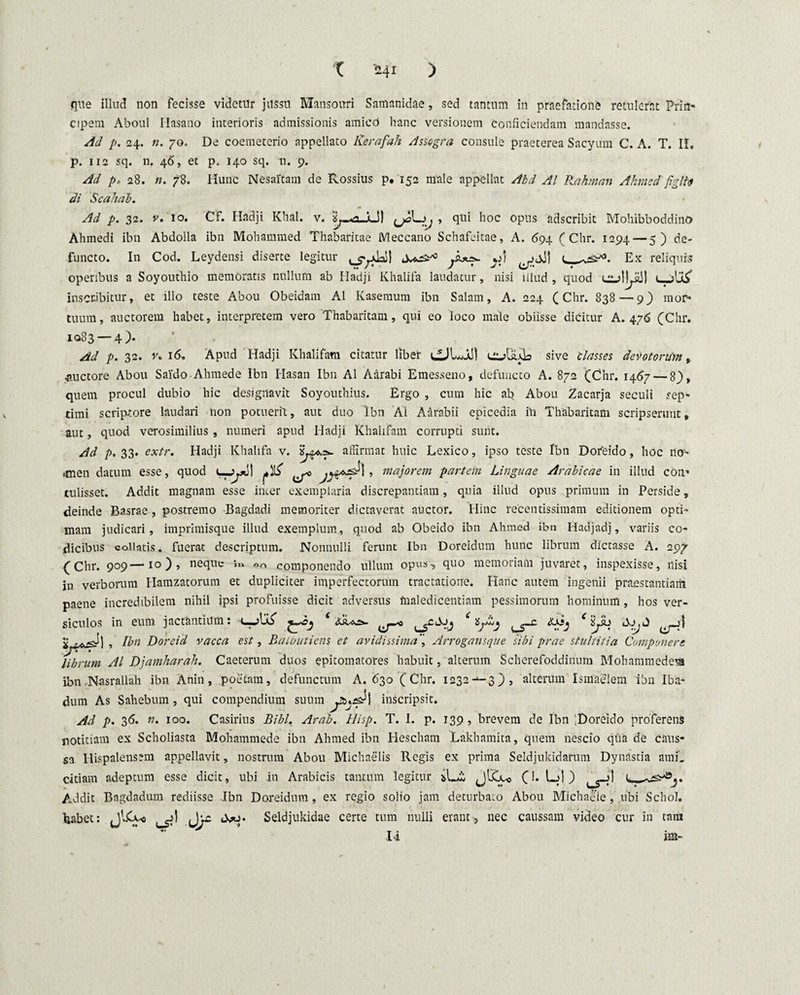 que illud non fecisse videtur jussu Mansouri Samanidae, sed tantum in praefationi retulerat Prin¬ cipem Aboul Ilasano interioris admissionis amicd hanc versionem conficiendam mandasse. Ad p. 24. n. 70. De coemeterio appellato Kerafah Assogra consule praeterea Sacyum C. A. T. II, p. 112 sq. n. 46, et p. 140 sq. n. 9. Ad p. 28. n. 78. Hunc Nesaitam de Rossius p. 152 male appellat Akd AI Rahman Akmedfiglfo di Scahab. Ad p. 32. v. 10. Cf. Hadji Klial. v. ^L), , qui hoc opus adscribit MohibboddinO Ahmedi ibn Abdolla ibn Mohammed Thabaritae IVleccano Schafeitae, A. 694 ( Chr. 1294—5) de¬ functo. In Cod. Leydensi diserte legitur ^jjJ! t, _ Ex reliquis operibus a Soyouthio memoratis nullum ab Hadji Khalifa laudatur, nisi illud, quod t_jU^ inscribitur, et illo teste Abou Obeidam AI Kasemum ibn Salam, A. 224 (Chr. 838 — 9) mor¬ tuum, auctorem habet, interpretem vero Thabaritam, qui eo loco male obiisse dicitur A. 476 (Chr. 1083 — 4). Ad p. 32. n 16, Apud Hadji Khalifam citatur liber sive classes devotorum, auctore Abou Saido Ahmede Ibn Hasan Ibn AI Aarabi Emesseno, defuncto A. 872 (Chr. 1467 — 8), quem procul dubio hic designavit Soyouthius. Ergo , cum hic ab Abou Zacarja seculi sep¬ timi scriptore laudari non potuerit, aut duo Ibn AI Aarabii epicedia in Thabaritam scripserunt, aut, quod verosimilius, numeri apud Hadji Khalifam corrupti sunt. Ad p. 33. extr. Hadji Khalifa v. affirmat huic Lexico, ipso teste Ibn Dofeido, hoc no- imen datum esse, quod 4-ydl ^ ^ > majorem partem Linguae Arabicae in illud con¬ tulisset. Addit magnam esse inter exemplaria discrepantiam, quia illud opus primum in Perside, deinde Basrae , postremo Bagdadi memoriter dictaverat auctor. Hinc recentissimam editionem opti¬ mam judicari, imprimisque illud exemplum , quod ab Obeido ibn Ahmed ibn Hadjadj, variis co¬ dicibus collaris. fuerat descriptum. Nonnulli ferunt Ibn Doreidum hunc librum dictasse A. 297 (Chr. 909—10), neque »» componendo ullum opus•, quo memoriam juvaret, inspexisse, nisi in verborum Hamzatorum et dupliciter imperfectorum tractatione. Hanc autem ingenii praestantiam paene incredibilem nihil ipsi profuisse dicit adversus maledicentiam pessimorum hominum, hos ver¬ siculos in eum jactantium: c-jUS’ ‘ ^ XXij eiyb do.J , Ibn Doreid vacca est, Balbutiens et avidissima Arrogansque sibi prae stultitia Componere librum AI Djamharah. Caeterum duos epitomatores habuit, alterum Scherefoddinum Mohammedeua ibn Nasrallah ibn Anin, poetam, defunctum A. 630 (Chr. 1232-‘-3), alterum Ismaelem ibn Iba- dum As Sahebum, qui compendium suum inscripsit. Ad p. 36. n. 100. Casirius Bibi. Arab. Hisp. T. I. p. 139, brevem de Ibn Doreido proferens notitiam ex Scholiasta Mohammede ibn Ahmed ibn Hescham Lakhamita, quem nescio qua de caus¬ sa Hispalensem appellavit, nostrum Abou Michaelis Regis ex prima Seldjukidafum Dynastia ami_ citiam adeptum esse dicit, ubi in Arabicis tantum legitur jlCu, (1. l_j| ) ^^j'1 C— Addit Bagdadum rediisse Ibn Doreidum, ex regio solio jam deturbato Abou Michaeie, ubi Schol. habet: Seldjukidae certe tum nulli erant, nec caussam video cur in tam I4 im-