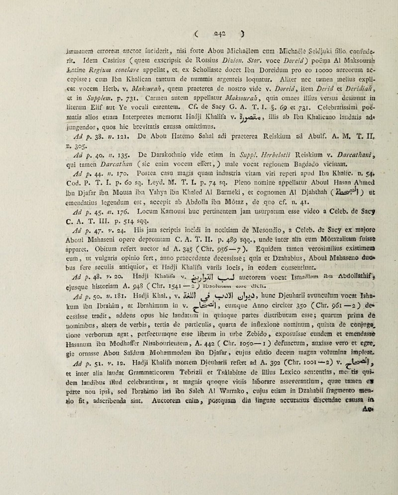 immanem errorem auctor inciderit, nisi forte Abou Michaelem cmu Michnete Seldjuki filio confude¬ rit. Idem Casirius (quem exscripsit de Rossius Dizion. Stor. voce Doreid) poema AI Maksourah Latine Regium conclave appellat, et ex Scholiaste docet Ibu Doreidum pro eo ioooo aureorum ac¬ cepisse : cum Ibn Khalican tantum de nummis argenteis loquatur. Aliter nec tamen melius expli¬ cat vocem Herb. v. Maksurah, quem praeterea de nostro vide v. Doreid, item Derid et Deridiafty at in Supplem. p. 731. Carmen autem appellatur Maksourah, quia omnes illius versus desinunt in literam Elif aut Ye vocali carentem. Cf. de Sacy G. A. T. J. §. 69 et 731. Celebratissimi poe¬ matis alios etiam Interpretes memorat Hadji Khalifa v. 'ijyasa*, illis ab Ibn Khalicano laudatis ad* jungendos, quos hic brevitatis caussa omittimus. Ad p. 38. n. 121. De Abou Hatemo Sahal adi praeterea Reiskium ad Abulf. A. M. T. II, n. 305. Ad p. 40. n, 135. De Darakothnio vide etiam in Suppi. Hsrbelotii Reiskium v. Darcathani , qui tamen Darcathan (sic enim vocem effert,) male vocat regionem Bagdado vicinam. Ad p. 44. ». 170. Postea casu magis quam industria vitam viri reperi apud Ibn Khalic. n. 54, Cod. P. T. I. p. 60 sq. Leyd. M. T. I. p. 74 sq. Pleno nomine appellatur Aboul Hasnn Abmed ibn Djafar ibn Mousa ibn Yahya ibn Khaled AI Barmeki, et cognomen AI Djahthah ( ) ut emendatius legendum est, accepit ab Abdolla ibn Motaz , de .quo cf. n. 41. Ad p. 45. su 176. Locum Kamousi huc pertinentem jam usurpatum esse video a Celeb. de Sacy C. A. T. III. p. 514 sqq. Ad p. 47. v. 24. His jam scriptis incidi in notitiam de Mesoudio, a Celeb. de Sacy ex majore Aboul Mahaseni opere depromtam C. A. T. II. p. 489 sqq., unde inter alia eum Motazalitam fuisse apparet. Obitum refert auctor ad A. 345 (Chr. 956 — 7). Equidem tamen verosimilius existimem eum, ut vulgaris opinio fert, anno praecedente decessisse; quia et Dzahabius, Aboul Mahaseno duo* bus fere seculis antiquior, et Hadji Khalifa variis locis, in eodem consentiunt. Ad p* 48. v» 20. Hadji Khalifa v. i. —1 auctorem vocat Isma^ipm ibn Abdollathifj ejusque historiam A. 948 (Chr. 1541—29 SlbsoKittvm caac eliv.Il* Ad p. 50. ». 181. Iladji Khal., v. hunc Djeuharii avunculum vocat Isha- kum ibn Ibrahim , at Ibrahimum in v. eumque Anno circiter 350 (Chr. 961—2) de* cessisse tradit, addens opus hic laudatum in quinque partes distributum esse; quarum prima de nominibus, altera de verbis, tertia de particulis, quarta de inflexione nominum , quinta de conjuga, tione verborum agat, perfectumqne esse librum in urbe Zebido, exposuisse eundem et emendasse Hasanum ibn ModhnfFer Nisabourieusera, A. 442 ( Chr. 1050—1 ) defunctum, auxisse vero et egre, gie ornasse Abou SaTdum Mohammedem ibn Djafar, cujus editio decem magna volumina implear. Ad p. 51. v. 12. Hadji Khalifa mortem Djeuharii refert ad A. 392 (Chr. 1001—2) v. et inter alia laudat Grammaticorum Tebrizii et Ts&labitae de illius Lexico sententias, mei' tis qui¬ dem laudibus illud celebrantium , at magnis quoque vitiis laborare asseverantium, quae tamen e* parte non ipsi, sed Ibrahimo isti ibn Saleh AI Wnrrako, cujus etiam in Dzahabii fragmento men- *io fit, adscribenda sint. Auctorem enim, postquam diu linguae accuratius- discendae caussa ia A»