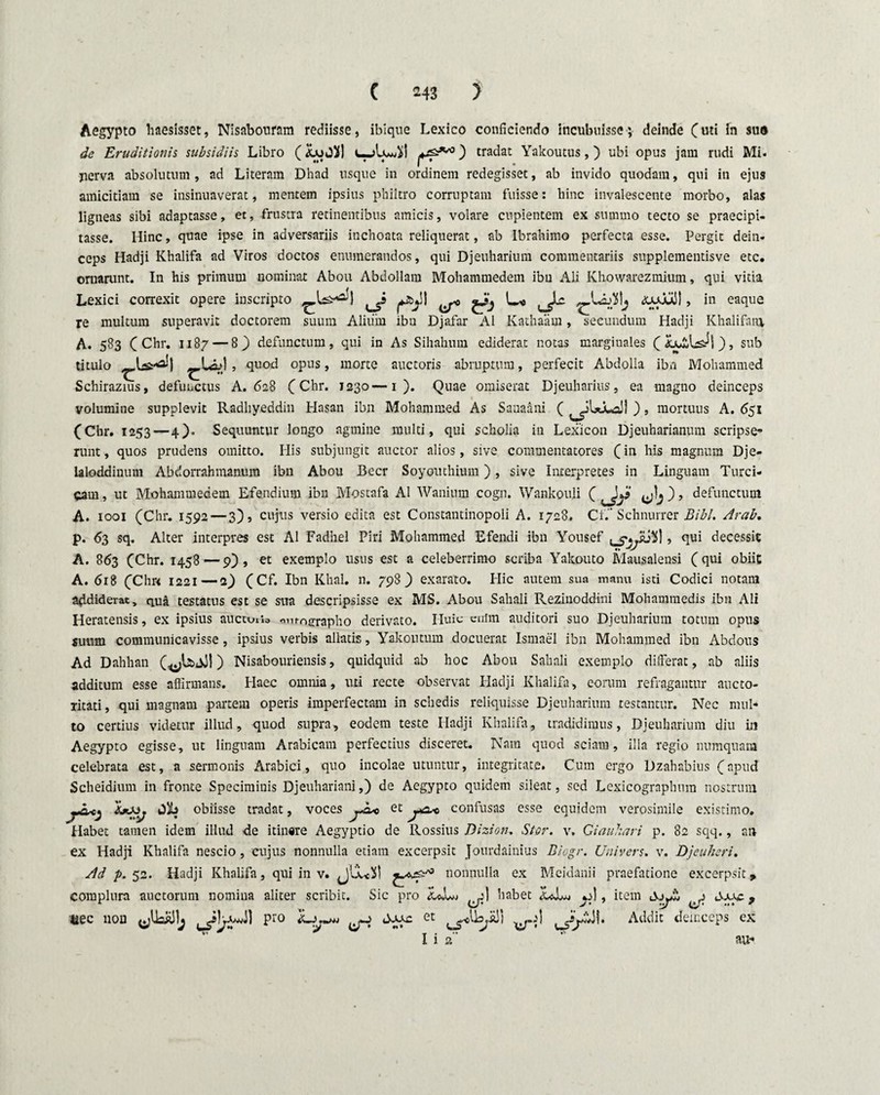 Aegypto haesisset, Nisabonram rediisse, ibique Lexico conficiendo incubuisse; deinde (uti fn sua de Eruditionis subsidiis Libro (icuO}|| c-AjuAI ) tradat Yalcoutus,) ubi opus jam rudi Mi. jierva absolutum, ad Literam Dhad usque in ordinem redegisset, ab invido quodam, qui in ejus amicitiam se insinuaverat, mentem ipsius philtro corruptam fuisse: hinc invalescente morbo, alas ligneas sibi adaptasse, et, frustra retinentibus amicis, volare cupientem ex summo tecto se praecipi¬ tasse. Hinc, quae ipse in adversariis inchoata reliquerat, ab Ibrahimo perfecta esse. Pergit dein¬ ceps Hadji Khalifa ad Viros doctos enumerandos, qui Djeuharium commentariis supplementisve etc. ornarunt. In his primum nominat Abou Abdollam Mohammedem ibu Ali Khowarezmium, qui vitia Lexici correxit opere inscripto ^JJ ^ ^ «uxwl! , in eaque re multum superavit doctorem suum Alium ibu Djafar AI Kathaam, secundum Hadji Khalifaiu A. 583 ( Chr. 1187 — 8 ) defunctum, qui in As Sihahum ediderat notas marginales (Lui.1^1), sub titulo , quod opus, morte auctoris abruptum, perfecit Abdolla ibn Mohammed Schirazius, defunctus A. 628 (Chr. 1230—1 ). Quae omiserat Djeuharius, ea magno deinceps volumine supplevit Radhyeddiu Hasan ibn Mohammed As Sauaani ( ^iUjua!! ), mortuus A. 651 (Chr. 1253—4). Sequuntur longo agmine multi, qui scholia in Lexicon Djeuharianum scripse¬ runt, quos prudens omitto. His subjungit auctor alios, sive commentatores (in his magnum Dje- laloddinum Abdorrahmanum ibn Abou Beer Soyouthium), sive Interpretes in Linguam Turci¬ cam, ut Mohammedem Efendium ibn Mostafa AI Wanium cogn. Wankouli ( Jy *!>) , defunctum A. 1001 (Chr. 1592 — 3), cujus versio edita est Constantinopoli A. 1728. Ct.' Schnurrer Bibi. Arab. p. 63 sq. Alter interpres est AI Fadhel Piri Mohammed Efendi ibn Yousef , qui decessit A. 863 (Chr. 1458 — 9), et exemplo usus est a celeberrimo scriba Yakouto Mausalensi (qui obiit A. 618 (Chr< 1221—i') (Cf. Ibn Khal. n. 798) exarato. Hic autem sua manu isti Codici notam addiderat, qua testatus est se sua descripsisse ex MS. Abou Sahali Rezinoddini Mohammedis ibn Ali Heratensis, ex ipsius aucouio omographo derivato. Iluic enim auditori suo Djeuharium totum opus suum communicavisse, ipsius verbis allatis, Yakoutum docuerat Ismael ibn Mohammed ibn Abdous Ad Dahhan (^UaJI ) Nisabouriensis, quidquid ab hoc Abou Sahali exemplo differat, ab aliis additum esse affirmans. Haec omnia, uti recte observat Hadji Khalifa, eorum refragantur aucto¬ ritati, qui magnam partem operis imperfectam in schedis reliquisse Djeuharium testantur. Nec mul¬ to certius videtur illud, quod supra, eodem teste Hadji Khalifa, tradidimus, Djeuharium diu in Aegypto egisse, ut linguam Arabicam perfectius disceret. Nam quod sciam, illa regio numquam celebrata est, a sermonis Arabici, quo incolae utuntur, integritate. Cum ergo Dzahabius (apud Scheidium in fronte Speciminis Djeuhariani,) de Aegypto quidem sileat, sed Lexicogrnphum nostrum obiisse tradat, voces et confusas esse equidem verosimile existimo. Habet tamen idem illud de itinare Aegyptio de Rossius Dizion. Ster, v, Giauhari p. 82 sqq., an ex Hadji Khalifa nescio, cujus nonnulla etiam excerpsit Jourdainius Diogr. Univers. v. Djeuheri. Ad p. 52. Hadji Khalifa, qui in v. nonnulla ex Meidanii praefatione excerpsit 9 complura auctorum nomina aliter scribit. Sic pro LJuw ^1 habet , item AjjJb ^ Sxxc, eec non pro ^ et Addit deinceps ex I i 2 au-