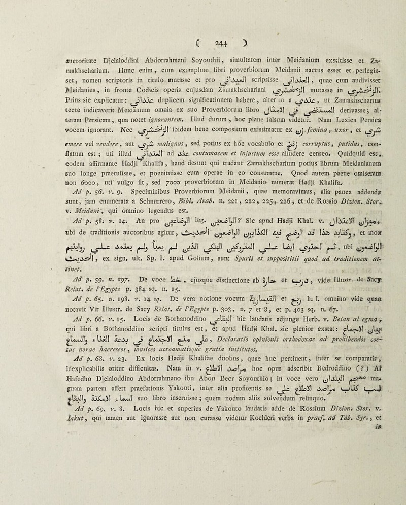 auctoritate Djelaloddini Abdorrahmani Soyonthii, simultatem inter Meidanium exstitisse et- Za- makhscharium. Hunc enim, cum exemplum libri proverbiorum Meidanii nactus esset et.perlegis¬ set, nomen scriptoris in titulo mutasse et pro scripsisse , quae cum audivisset Meidanius, in fronte Codicis operis cujusdam Ziimakhschariani mutasse in Prius sic explicatur: duplicem significationem habere, alter ni a , ut Zamakhscharius tecte indicaverit Meiciamum omnia ex suo Proverbiorum libro derivasse; al¬ teram Persicam, qua notet ignorantem. Illud durum, hoc plane falsum videtur. Nam Lexica Persica vocem ignorant. Nec ibidem bene compositum existimatur ex femina, uxor, et tjfy» emere vel vendere, aut malignus, sed potius ex hoc vocabulo et & corruptus, putidus, con¬ flatum est ; uti illud ad sia contumacem et injustum esse alludere censeo. Quidquid est, eodem affirmante Hadji Khalifa, haud desunt qui tradant Zamakhscharium potius librum Meidanianum suo longe praetulisse, et poenituisse eum operae in eo consumtne. Quod autem paene omiseram non 6000, uti'vulgo fit, sed 7000 proverbiorum in Meidanio- numerat Hadji Khalifa* Ad p. 56. v. 9. Speciminibus Proverbiornm Meidanii, quae memoravimus, alia pauca addenda sunt, jam enumerata a Schnurrero, Bibi. Arab. n. 221, 222, 225,.226,-et de Rossio Dizion. Stor» v. Meidani, qui omnino legendus est. Ad p. 58. v. 14. An pro leg. Sic apud Hadji Khal. v. ubi de traditionis auctoribus agitur, <us s3 )jjt> j , et mox > # ^ Lio i , ubi ex sign. ult. Sp. I. apud Golium, sunt Spurii et supposititii quod ad. traditionem at* tinet. Ad p. 59. n. rpf. De voce ia^-, ejusque distinctione ab S,L>. et vide TUusrr. dc Sacy Relat. de PEgypte p. 384 sq. n, 15. Ad p. 65. n. 198. v. 14 sq. De vera notione vocum L,Ludii! et ^ h, 1. omnino vide quae notavit Vir Illustr. de Sacy Relat. de PEgypte p. 303, n. 7 et 8, et p. 403 sq. n. 67. Ad p. 66. v. 15. Locis de Borhanoddino hic laudatis adjunge Herb. v. Beian al egma, qui libri a Borhanoddino scripti titulus est, et apud Hadji Khal. sic plenior exstat: * IjGJI 4cdj Declaratio opinionis orthodoxae ad prohibendos coep¬ tus novae haereseos, musices acroamatisque gratia institutos. Ad p. 68. v. 23. Ex locis Hadji Khalifae duobus, quae huc pertinent, inrer se comparatis, inexplicabilis oritur difficultas. Nam in v. hoc opus adseribit Bedroddino (?) AI Hafedho Djelaloddino Abdorralunano ibn Abou Beer Soyouthio; in voce vero jj! jJjJ) ma¬ gnam partem affert praefationis Yakouti, inter alia profltentis se g&jXl (Xo^o t. > U-jjI suo libro inseruisse; quem nodum aliis solvendum relinquo. Ad p. 69. v. 8. Locis hic et superius de Yakouto laudatis adde de Rossium Diziont Stor. v. lakut, qui tamen aut ignorasse aut aon curasse videtur Koehleri verba in praef. ad Tab. Syr., et i»