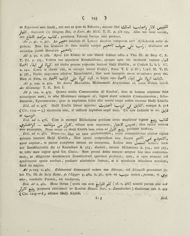 rft Repertorio'ante laudd., nec non ea quae de Bakouio, auctore libri CAJul) , disputavit l?e Guignes Not. et Extr. des MSS, T. II. p. 388 sqq. Alias nec hunc librum, nec L t ^ T genuinum Yakouti foetum esse putasset. Aa p. 91. n. 367. An deinceps de Lexico absolute usurpatum est? Alphabetum certe si¬ gnificat. Nam Ibn Khalican de libro centies usurpat t_ZIj , Ordinatus est secundum seriem literarum Ad p. 92. n. 369. Apud Ibn Khalic. in vita Haririi Gallice' edita a Viro 111. de Sacy C. As T. III. p- 183, Vezirus iste appellatur Kemaloddinus, ejusque opus hic laudatum vocatur qui titulus prorsus respondet lectioni Hadji Khalifae, et Codicis L. h. 1. Cf. n. 242. Etiam in ilaririi vita, in utroque nostro Codice, Palm. T. I. p. 68r, Leyd. M. T. II. p. 361 , Veziro cognomen tribuitur Djemaloddini, libri vero inscriptio novas mutationes passa est. Nam in Palm, esc isUs^l , in Leyd. vero isUs^l ^ eiAC). Ad p. 109. n. 422. De Aboui Modi altero Mohammede Abyourdensi cf. etiam vViiken Oesclu- der Kreuzziige T. II. Beil. I. Ad p. 122. n. 475. Quanto studio Commentarius AI Keschaf, licet ab homine suspectae fidei conscriptus esset, in orbe Moslemico exceptus sit, ingens docet numerus Commentatorum, Scho- liastarum , Epitomatorum , quos in amplissima hujus libri notitia longo ordine recenset Hadji Khalifa; Ibid. ad' n. 476J Hadji Khalifa librum appellat: ^jUJ!, eumque A. 516 (Chr. 1122 — 3} absolutum, esse et ordinem Alphabeti sequi dicit. Cf. ejus Lexicon in vv. et Ibid. ad n. 478. Cum in exempli Bibliothecae publicae titulo simpliciter' legatur I Ciolflij C jW • reliqua quae sequuntur, , alius operis titulum esse putaveram. Nunc autem ex Hadji Khalifa haec etiam ad j\s jXJ pertinere intellexi. Ibid. ad n. 480. .bu-*™. w Hbjer est inter celebratissimos, cujus commentatores circiter viginti- quinque recenset Hadji Khalifa , illius operis compendium esse docens j.^j ^ quod sequitur, et pariter complures nactum est interpretes. Eodem teste Jvdiuj! scribere insd» tuir Zamakhscharius die 17 Ramadhani A. 513, absolvit, ineunte Moliarremo A. 514, non 5153 ut infra male legitur apud Ibn Khalic. Nam procul dubio uterque scriptor hac ideo commemo¬ ravit , ut diligentiae doctrinaeque Zamakhscharii specimen proferret, quae, si opus trimestri vel quadrimestri spatio confecit, profecto admirabiles fuerunt, at si quindecim sedecimve mensium, haud ita magnae. Ad p. 123. n. 481. Celeberrimi Grammatici nomen non Sibtiuya, sed Sibawaih pronuntiari ju¬ bet Vir.. III. de Sacy Rielat. de PEgypte p. 482. n. 36, quia ex malum, pomum, et odor, vocabulis Persicis, est conflatum, Ibid. ad n. 482. Hunc librum (quem una cum ( cf* n* 486) nonnisi partem esse rea JfV £S/ perperam existimavit de Rossius Dizion. Stor. v. Zamakschari') absolutum esse A. 499 (Chr. 1.105 — 6j affirmap Hadji Khalifa. I i 3 Ibid. i