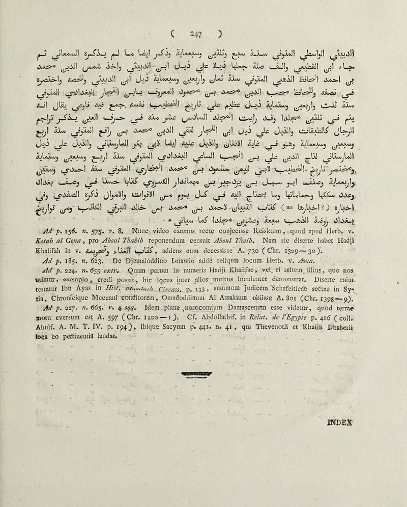 yj> ZjSs—i' yj Uj! 4jIa*Awjj ^AAljj je^-Vwj &«Aw»J ^JyUj| ^Ja^Uil [ <;UJjl) ^Ji4)! ^jMsCJh Ais-lj [ ^AJOiXd -I L<;^ X~0 U-ft-Jlji t ^xA.lnftll ^jj) > Byui-lj <Le^j ^axiAII ^1 (Jo5 LUjcVojj Ijltj ^yyul) iaiW! lWs-1 ^yyUlj (J—:'^ (—A^j-'3 yAd k>U^ AiuoJ A—'! ^jlsb t yC«lj <tAJ C» ) f^Sj '0 <XjIaA*Mj ^jX^Jj }j l A—Jli AXj* ysjji' jAX-J ^yo) 4—Ljr* J'^~ A_3j IaL^t*3 ^yllj ^J~> p\> J.^1 kX» ^yduJl y bv*^-'3 yAJ) yx ^Us^l ^i Joj Jjiilj l^jUaL!^ jU-yl (JoJ ^Lc (JjAjIj [yLwjjUtil jX> ( y % eJoAHj ^liiili! &Ac 4jIa*A/»jj jy LIaawjj ^yyj j~^l aam» ^syll ^j-aIaAaII ^yUJ! S-^-t5'! ^y yAil ylyU ^yiyj ^cXi-s-l <SA«J ^yy*!) ikj4rt ^y Ayw*« yX! ^y2 yyla^l- Xj.j^ y^fj, OIAAj U»&-aCj ^-5 Luj*=>- Uwii” ,__7jy.£i! ^UiLe* jXs^JjJ ^_J (J«.«_WJ ^y | c-AU-Oj ^oLy^ ^.?j i_c AixXl J CSj!y^t ^yo y-4, eJ'-^' Ly yl ,_,Ias4. Lcj l^jLct«o-j UXCu OAc^ ^J^ly y>j LyjW! yyi! jJli- y- A^^ y (jUuj) ytX^ (an U,Ui-| ?) ^Ui-| • * i ^jIami IaS” j ALy3 ^yy»xj i- ^.^..sjI kx^j kiljsA-J ^ p. 156. n. 575. v. 8» Nunc video eatenus recce conjecisse Reiskuim, quod npud Herb. v. Ketab al Gena, pro Aboul Thabib reponendum censuit Aboul Thaib* Nmn sic diserte habet Hadji Khalifah in v. aJyy^y yimi uyUS*, addens eum decessisse A. 730 (Clir. 1329—30). Ad p. 185. n. 623. De Djemaloddino Isnawio adde reliquis locum Herb. v. Ama. Ad p. 224. ».(555 extr. Quam parum in numeris Iladji Khalifae, vel ei saltem illius, quo nos utimur, «x/?mp:lo, credi possit, hic locus inter alios multos luculenter demonstrat. Diserte enim testatur Ibn Ayas in Hi st. Circass. p. 133 , summum judicem 'Schafeiticae sectae in Sy¬ ria, Chronicique Meccani conditorem, Omadoddinum Al Asrakium obiisse A. 801 (Chr. 1398 — 9), Ad' p. 227. ».663. v. 4 sqq.. Idem. plane knosocomium Damascenum esse videtur, quod terrae motu eversum est A. 597 ( Chr. 1200 — 1 _). Cf. Abdollathif. in Rei at. de PEgypte p. 416 C coli» Abulf. A. M. T. IV. p. 194), ibique Sacyum p. 441. 41 , qui Thevenotii et Khaiili. Dhaberii loca eo pertinentia laudat.