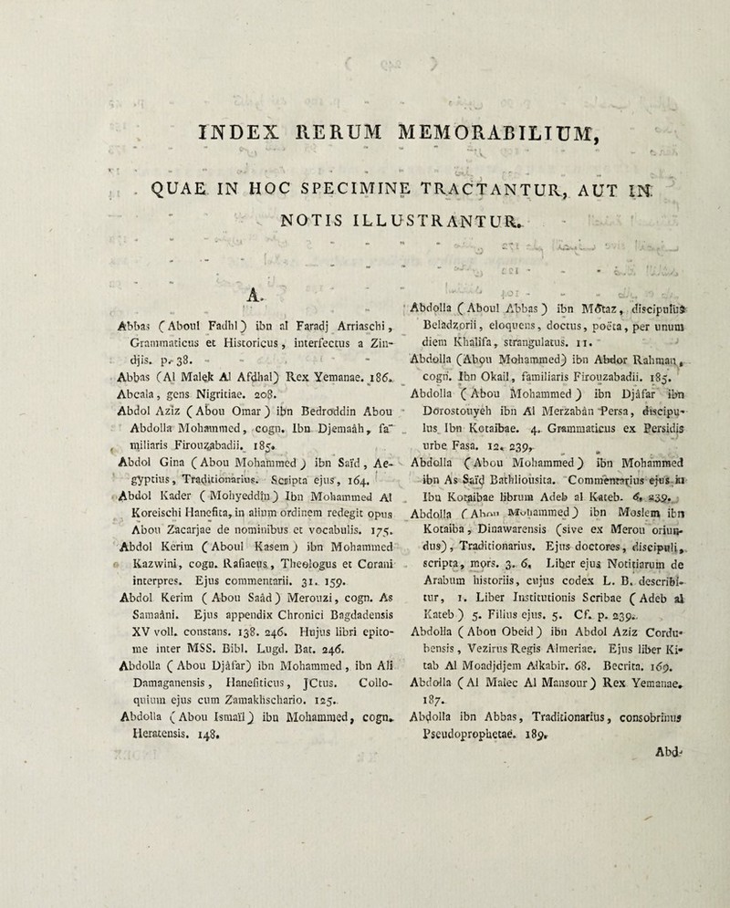 INDEX RERUM MEMORABILIUM, Cfrv» . k-‘ * ■> ** m » / X • ■ 4» e> A V*.» \V •» w O* ' > *• «• ** r -r. ,, QUAE IN HOC SPECIMINE TRACTANTUR, AUT IN: NOTIS ILLUSTRANTUR. Abbas (Aboul Fadhl) ibn ni Faradj Arriascbi, Grammaticus et Historicus, interfectus a Zin- djis. p/-38. - . - Abbas (AI Malek AI Afdhal) Rex Yemanae. 186. Abcaia, gens Nigritiae. 208. Abdol Aziz ( Abou Omar) ibn Bedroddin Abou Abdolla Mohammcd, cogn. Ibn Djemaah, fa“ miliaris Firouzgbadii. 185» Abdol Gina ( Abou Mohammed ) ibn Said , Ae¬ gyptius, Traditionarius. Scripta ejus, 164. Abdol Kader ( Moliyeddiii) Ibn Mohammed AI Koreischi Hanefita, in alium ordinem redegit opus Abou Zacarjae de nominibus et vocabulis. 175. Abdol Kerim (Aboul Kasem ) ibn Mohammed Kazwini, cogn. Rafiaeus, Theologus et Corani interpres. Ejus commentarii. 31, 159. Abdol Kerim (Abou Saad) Merouzi, cogn. As Sama&ni. Ejus appendix Chronici Bagdadensis XV voll. constans. 138. 246. Hujus libri epito¬ me inter MSS. Bibi. Lugd. Bat. 246. Abdolla ( Abou Djafar) ibn Mohammed , ibn Ali Damaganensis, Hanefiticus, JCtus. Collo¬ quium ejus cum Zamaklischario. 125.. Abdolla (Abou Ismai'1) ibn Mohammed, cogn» Heratensis. 148. . •* 401 - - - aJu O Abdolla (Aboul Abbas) ibn MAtaz, discipulum Beladzorii, eloquens, doctus, poeta, per unum diem Khalifa, strangulatus. 11. Abdolla (Abou Mohammed) ibn Abdor Raliman t cogn. Ibn Okail, familiaris Firouzabadii. 185. Abdolla (Abou Mohammed) ibn Djafar ibn Dorostouyeh ibn AI Merzaban Persa, discipu¬ lus Ibn Kotaibae. 4. Grammaticus ex Persidis urbe Fasa. 12* 239, Abdolla (Abou Mohammed) ibn Mohammed ibn As Said Bathliousita. Commentarius ejus iti Ibn Kotaibae librum Adeb al Kateb. <£» «35* Abdolla C Abrm Mohammed) ibn Moslem ibn Kotaiba, Dinawarensis (sive ex Merou oriun¬ dus), Traditionarius. Ejus doctores, discipuli, scripta, mors. 3» 6, Liber eius Notitiarum de Arabum historiis, cujus codex L. B. describi¬ tur, 1. Liber Institutionis Scribae (Adeb al Kateb ) 5. Filius ejus. 5. Cf. p. 239^ Abdolla ( Abou Obeid ) ibn Abdol Aziz Cordu¬ bensis , Vezirus Regis Almeriae. Ejus liber Ki- tab Al Mondjdjem Alkabir. 68. Becritn. 169. Abdolla (Al Malee Al Mansour) Rex Yemanae. 187. Abdolla ibn Abbas, Traditionarius, consobrinus Pseudoprophetae. 189* Abdj