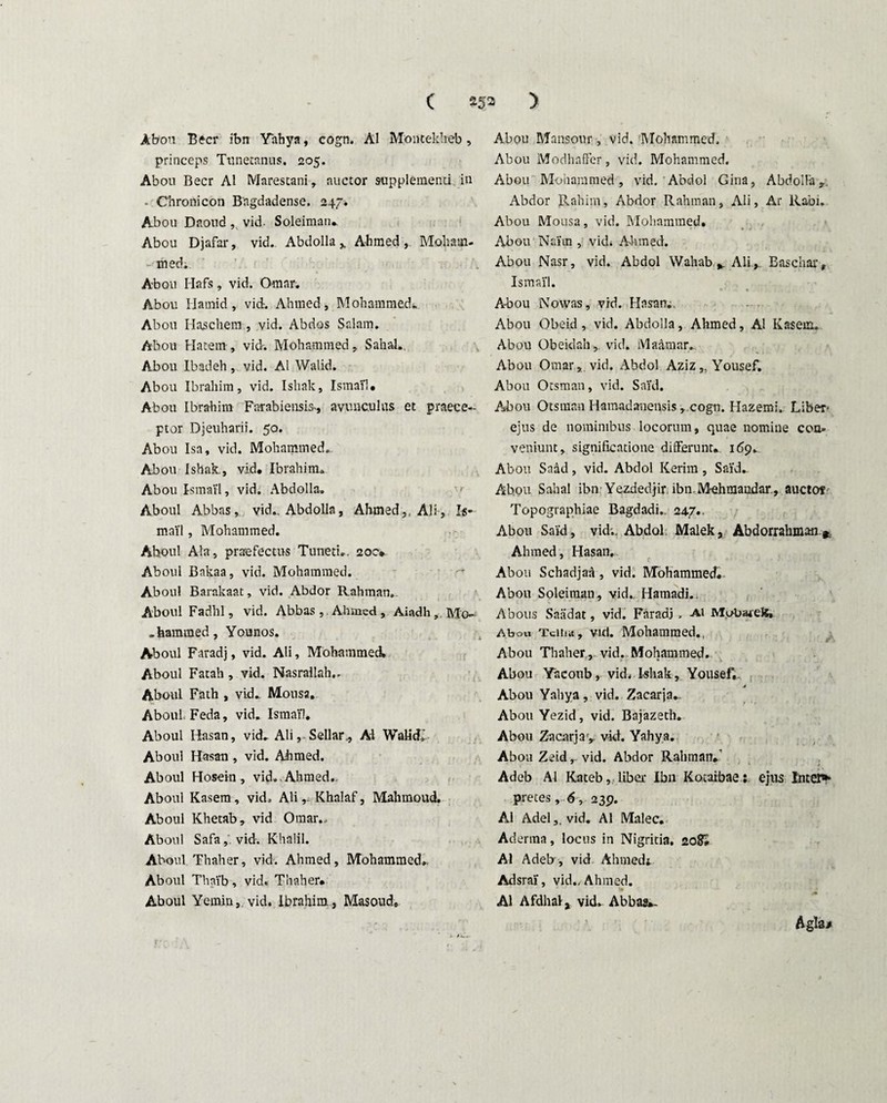 Abou Beer ibn Yahya, cogn. AI Montekheb , princeps Tunetanus. 205. Abou Beer AI Marestani, auctor supplementi in - Chronicon Bagdadense. 247. Abou Daoud , vid- Soleiman. Abou Djafar, vid. Abdolla y Ahmed, Moliam- • med. Abou Hafs, vid. Omar. Abou Ilarnid, vid. Ahmed, Mohammedi. Abou Haschem , vid. Abdos Salam. Abou Hatem , vid-. Mohammed, Sahal. Abou Ibadeh, vid. AI Walid. Abou Ibrahim, vid. Ishak, Ismail. Abou Ibrahim Farabiensis*, avunculus et praece¬ ptor Djeuharii. 50. Abou Isa, vid. Mohammed. Abou Ishak., vid» Ibrahim. Abou ismaVl, vid. Abdolla. Aboul Abbas, vid.. Abdolla, Ahmed,, Ali, Is- mai'l, Mohammed. Aboul Ata, praefectus Tuneti». 200* Aboul Bakaa, vid. Mohammed. Aboul Barakaat, vid. Abdor Rahman. Aboul Fadhl, vid. Abba,s, . Ahmed, Aiadh, Mo- >hammed, Younos. Aboul Faradj, vid. Ali, Mohammed Aboul Fatali, vid. Nasrallah.. Aboul Fath , vid» Mousa. Aboul Feda, vid. Ismail* Aboul Hasan, vid» Ali, Sellar., AI Walid.' Aboul Hasan , vid. Ahmed. Aboul Hosein, vid. . Ahmed,. Aboul Kasem, vid, Ali,- Khalaf, Mahmoud. Aboul Khetab, vid Omar., Aboul Safa,'. vid. Khalil. Aboul Thaher, vid. Ahmed, Mohammed». Aboul Thai'b, vid. Thaher» Aboul Yemin, vid. Ibrahim, Masoud» Abou Mansour, vid. Mohammed. Abou Modhaffer, vid. Mohammed. Abou Mohammed, vid. Abdol Gina, Abdolla r. Abdor Rahim, Abdor Rahman, Ali, Ar Rabi. Abou Mousa, vid. Mohammed. Abou Nairn , vid. Ahmed. Abou Nasr, vid. Abdol Wahab^Ali, Easchar, Ismail. Abou Nowas, vid. Hasan. Abou Obeid , vid. Abdolla, Ahmed, AI Kasem, Abou Obeidah,. vid. Ma&mar. Abou Omar, vid. Abdol Aziz„Yousef. Abou Otsman, vid. Sai’d. Abou Otsman Hamadanensis ,.cogn. Hazemi. Liber- ejus de nominibus locorum, quae nomine con- veniunt, significatione differunt» 169. Abou Saad, vid. Abdol Kerim , Sai'd» Abou Sahal ibn Yezdedjir. ibn.M-ehrnaudar., auctot Topographiae Bagdadi.. 24.7». Abou Said, vid;. Abdol Malek, Abdorrahman r Ahmed, Hasan, Abou Schadjaa, vid. Mohammed» Abou Soleimau, vid» Hamadi.. Abous Snadat, vid. Faradj , Ai MvAnueJe, Abou Ttiiia, vid. Mohammed., Abou Thaher, vid. Mohammed. Abou Yacoub, vid, Ishak, Yousef. Abou Yahya, vid. Zacarja. Abou Yezid, vid. Bajazeth. Abou Zacarjavid. Yahya. Abou Zeid, vid. Abdor Rahman.’ Adeb AI Kateb, liber Ibn Kotaibae: ejus Intere pretes , 6, 239. AI Adel,. vid. AI Malee. Aderma, locus in Nigritia. 20?» AI Adeb , vid Ahmedj. Adsrai, vid., Ahmed. AI Afdhalj vid» Abbas*- Aglsj»