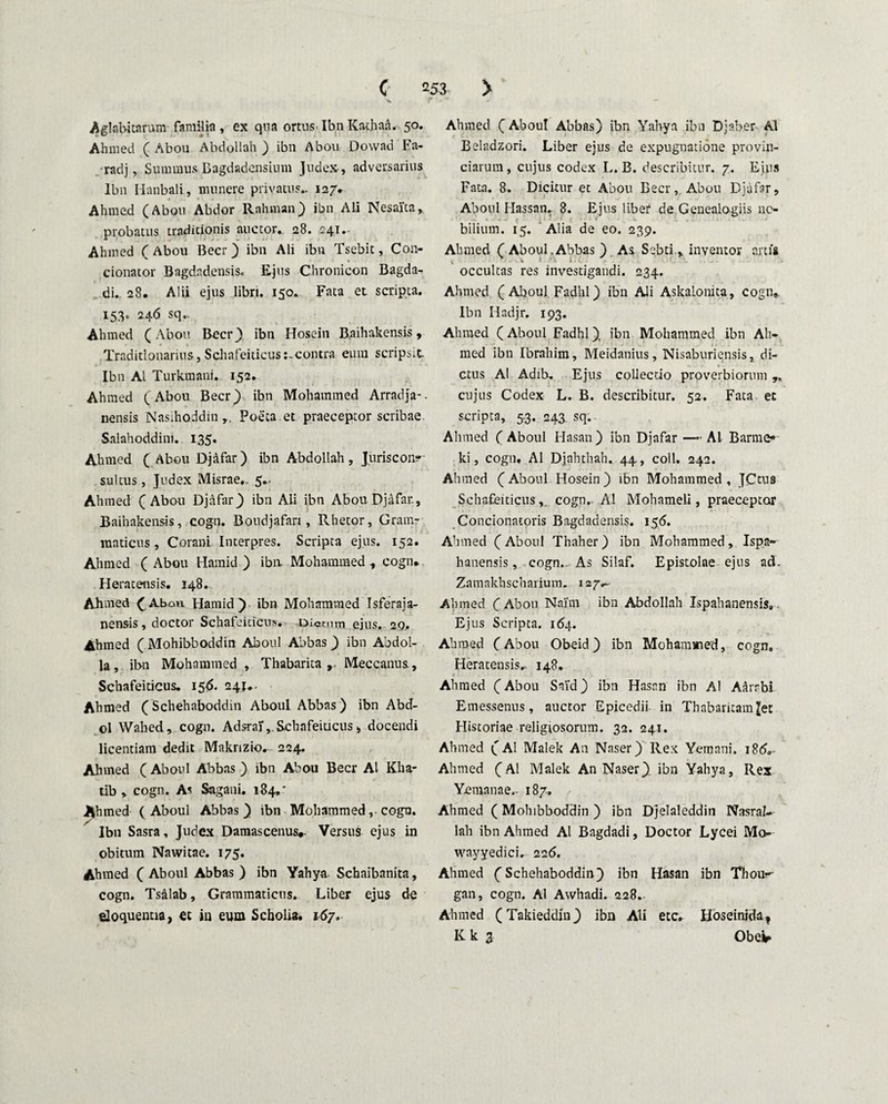 X f ' • * ■» Aglabkarum familia, ex qua ortus Ibn Kathaa. 50. Ahmed ( Abou Abdollah ) ibn Abou Dowad Fa- radj, Summus Bagdadcnsium Judex-, adversarius Ibn Hanbali, munere privatus.. 127. Ahmed (Abou Abdor Rahman) ibn Ali Nesalta, probatus traditionis auctor. 28. 241. Ahmed ( Abou Beer) ibn Ali ibn Tsebit, Con¬ donator Bagdndensis. Ejus Chronieon Bagda- di. 28. Alii ejus libri. 150. Fata et scripta. 153* 246 sq- Ahmed (Abou Beer} ibn Hosein Baihakensis, Traditionarius, Schafeiticus:-contra eum scripsit Ibn AI Turkmani. 152. Ahmed (Abou Beer) ibn Mohammed Arradja-- nensis Nas;hoddin Poeta.et praeceptor scribae. Salahoddini. 135. Ahmed ( Abou Djafar) ibn Abdollah, Juriscon¬ sultus , Judex Misrae». 5.. Ahmed (Abou Djafar) ibn Ali ibn Abou Djafar., Baihakensis, cogn. Boudjafan , Rhetor, Gram¬ maticus, Corani Interpres. Scripta ejus. 152. Ahmed ( Abou Hamid ) ibn Mohammed , cogn. Heratensis. 148. Ahmed (Abou Hamid) ibn Mohammed Tsferaja- nensis, doctor Schafeiticus. Dictum ejus. 29. Ahmed ( Mohibboddin Aboul Abbas) ibn Abdol- la, ibn Mohammed , Thabarita Meccanus, Schafeiticus. 156. 241.. Ahmed (Schehaboddin Aboul Abbas ) ibn Abd- ol Wahed, cogn. Adsraf, Schafeiticus, docendi licentiam dedit Makrizkv 224. Ahmed ( Aboul Abbas ) ibn Abou Beer AI Kha- tib , cogn. As Sagani. 184,' Ahmed (Aboul Abbas) ibn Mohammed, cogn. Ibn Sasra, Judex Damascenus*. Versus ejus in obitum Nawitae. 175. Ahmed ( Aboul Abbas ) ibn Yahya Schaibanita, cogn. Tsalab, Grammaticus. Liber ejus de eloquentia, et in eum Scholia. 167. Ahmed (Aboul Abbas) ibn Yahya ibn Djaber Al Beladzori. Liber ejus de expugnatione provin¬ ciarum , cujus codex L. B. describitur. 7. Ejus Fata. 8. Dicitur et Abou Beer, Abou Djafar, Aboul Hassan. 8. Ejus liber de Genealogiis no- bilium. 15. Alia de eo. 239. Ahmed ( Aboul,Abbas ) As. Sebti , inventor artis , » t i. 1 i occultas res investigandi. 234. Ahmed ( Aboul Fadhl) ibn Ali AskaLonita, cogn. Ibn Hadjr. 193. Ahmed (Aboul Fadhl) ibn Mohammed ibn Ah¬ med ibn Ibrahim, Meidanius, Nisaburiensis, di¬ ctus Al Adib. Ejus collectio proverbiorum ,, cujus Codex L. B. describitur. 52. Fata et scripta, 5.3. 243 sq. Alnned ( Aboul Hasan) ibn Djafar — AL Barme* ki, cogn. Al Djahthah. 44 , coli. 242. Ahmed (Aboul Hosein ) ibn Mohammed , JCtus Schafeiticuscogn.. Al Mohameli, praeceptor Concionatoris Bagdadensis. 156. Ahmed (Aboul Thaher) ibn Mohammed, Ispa- hanensis, cogn. As Silaf. Epistolae ejus ad. Zamakhschanum. 127^ Ahmed (Abou Naihn ibn Abdollah Ispahanensis. Ejus Scripta. 1(54. Ahmed (Abou Obeid) ibn Mohamined, cogn. Heratensis^ 148. Ahmed (Abou Said) ibn Hasan ibn Al Aarabi Emessenus, auctor Epicedii in Thabaritam|et Historiae religiosorum. 32. 241. Ahmed (Al Malek An Naser) Rex Yemani. i8d,- Ahmed (Al Malek An Naser) ibn Yahya, Rex Yemanae,- 187. Ahmed (Mohibboddin ) ibn Djelaleddin NasraU lah ibn Ahmed Al Bagdadi, Doctor Lycei Mo- wayyedici. 226. Ahmed (Schehaboddin) ibn Hasan ibn Thou^ gan, cogn. Al Awhadi. 228. Ahmed (Takieddin) ibn Ali etc. Hoseinidat