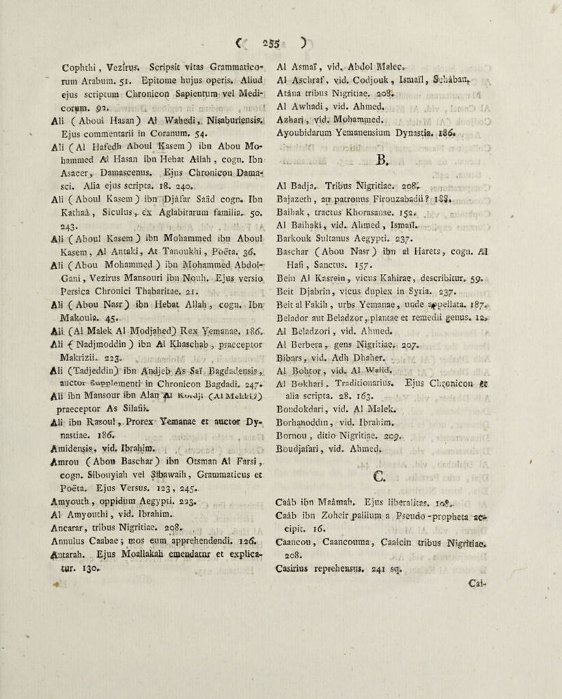 Cophthi, Vezirus. Scripsit vitas Grammatico¬ rum Arabum. 51. Epitome hujus operis. Aliud ejus scriptum Chronicon Sapientura vel Medi¬ corum. 92. Ali ( Aboul Hasan) AI Wahedi, Nisaburiensis. Ejus commentarii in Coranum. 54. Ali (AI Hafedh Aboul Kasem) ibn Abou Mo- hammed AI Hasan ibn Hebat Allah , cogn. Ibn Asacer, Damascenus. Eius Chronicon Dama¬ sci. Alia ejus scripta. 18. 240. Ali (Aboul Kasem) ibn Djafar Saiid cogn. Ibn Kathaa , Siculus r ex Aglabirarum familia.- 50. 243- t Ali (Aboul Kasem ) ibn Mohammed ibn Aboul Kasem, AI Antaki, At Tanoukhi, Poeta. 36. Ali (Abou Mohammed) ibn Mohammed Abdol- Gani, Vezirus Mansouri ibn Nouh, Ejus versio Persica Chronici Thabaritae. 21. Ali (Abou Nasr) ibn Hebat Allah, cogn. Ibn Makoula. 45.. Ali (AI Malek AI Modjahed) Rex Yemanae. 186,. Ali £ Nadjmoddin ) ibn AI Khaschab , praeceptor Makrizii. 223. , •' Ali (Tadjeddin) ibn Andjeb As Sai' Bagdadensis, auctor Supplementi in Chronicon Bagdadi. 247. AU ibn Mansour ibn Alan Ai KuiUji (ai MckK?) praeceptor As Silafik. Ali ibn RasoulProrex Yemanae et auctor Dy- nastiae. 186. Amidensis, vid. Ibrahim. Amrou (Abou Baschar) ibn Otsman AI Farsi, cogn. Sibouyiah vel Sibawaih, Grammaticus et Poeta. Ejus Versus. 123, 245.. Amyouth , oppidum Aegypti. 223. AI Amyouthi, vid. Ibrahim. Ancarar, tribus Nigritiae. 208. • i ■ Annulus Caabae; mos eum apprehendendi. 126. Antarah. Ejus Moallakah emendator et explica¬ tur. 130... AI Asmai, vid. Abdol Malee. AI Aschraf, vid. Codjouk, Ismai'1, Svhaban*. At&na tribus Nigritiae. 208. AI Awhadi, vid. Ahmed. Azharj, vid. Mohammed. Ayoubidarum Yemanensium Dynastia. 18& AI Badja.. Tribus Nigritiae. 208. Bajazeth, an patronus Firouzabadii? 18S. Baihak , tractus Khorasanae. 152. AI Baihaki, vid. Ahmed, Ismail. Barkouk Sultanus Aegypti. 237. Baschar (Abou Nasr) ibn al Harets, cogn. AI Hafi, Sanctus. 157. Bein AI Kasrein, vicus Kahirae, describitur. 59. Beit Djabrin, vicus duplex in Syria. 237. Beit al Fakih , urbs Yemanae, unde appellata. 187. Belador aut Beladzor, plantae et remedii genus. 12. Al Beladzori, vid. Ahmed. Al Berbera, gens Nigritiae» 207. Bibars, vid. Adh Dhaher. Al Bohtor, vid. Al Wnlid. Al Bokhari, Tmditionarius. Ejus Chronicon ti alia scripta. 28. 163. Bondokdari, vid. Al Malek. Borhanoddin, vid. Ibrahim. Bornou , ditio Nigritiae. 209. Boudjafari, vid. Ahmed. .xi 1 ■ .1 1 7 !.<•-' ■[ C. Caftb ibn Maamah. Ejus liberalitas. 108.. Caab ibn Zohcir pallium a Pseudo -propheta ac» cipit. 16. . ■ Caancou, Caancouma, Caalcin tribus Nigritiae. 208. Casirius reprehensus. 241 sq. Cai-