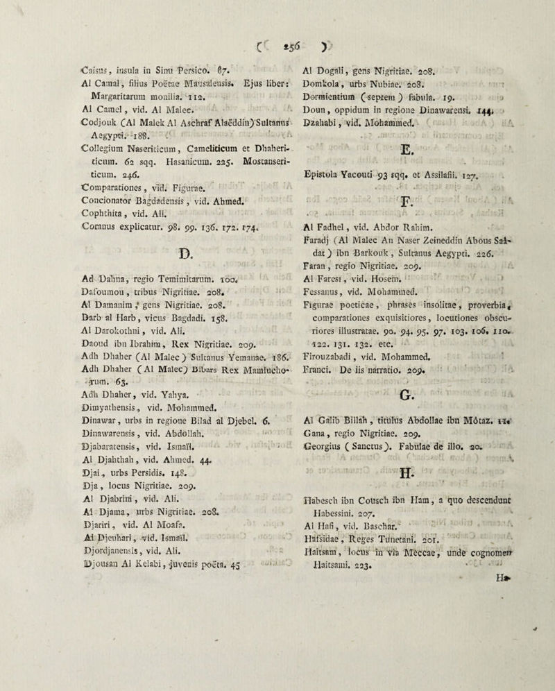 C )> Caisus, insula in Simi Persico. 87. AI Catnal, filius Poetae Mausalensis» Ejus liber: Margaritarum monilia. 112. AI Camel, vid. AI Malee. Codjouk CA1 MalekAl Aschraf Alaeddin) Sultanus Aegypti.'-i 8S. . . - ' . -j\ Collegium Naseriticum, Cameliticum et Dhaheri- deum. 62 sqq. Hasanicura. 225. Mostanseri- ticum. 246. Comparationes, vld. Figurae. Condonator Bagdadensis, vid. Ahmed. Cophthita, vid. Ali. Coranus explicatur. 98. 99. 136. 172. 174. D. « i . . • i. J ! t , «wa Ad Dahna, regio Temimitarum. ioa« Dafoumou, tribus Nigritiae. 208« AI Damanim gens Nigritiae. 208. Barb al Ilarb, vicus Bagdadi. 158. AI Darokothni, vid. Ali. Daoud ibn Ibrahim, Rex Nigritiae. 209. Adh Dhaher (Al Malee) Sultanus Yemanae. 186. Adh Dhaher (Al Malee) Bibars Rex Mamlucho* ■ frmn. 63. Adh Dhaher, vid. Yahya. Dimyathensis, vid. Mohammed. Dinawar, urbs in regione Bilad al Djebel. 6. Dinawarensis , vid. Abdollah. Djabaratensis, vid. Ismai'1. Al Djahthah , vid. Ahmed. 44, Djai, urbs Persidis. 148. Dja, locus Nigritiae. 209. .Al Djabrini, vid. Ali. Ai Djama, .urbs Nigritiae. 208. Djariri, vid. Al Moafa. Ai Djcnhari, vid. Ismai'1. Djordjanensis, vid. Ali. Djousan Al Kelabi, juvenis poeta. 45 Al Dogali, gens Nigritiae. 208. Domkola, urbs Nubiae. 208. Dormientium (sepiern ) fabula. 19. Doun, oppidum in regione Dinawarensi. 144* Dzahabi, vid. Mohammed. . ? ..ni 'r >'; . 11 j: . :j • •; Epistola Yacouti 93 sqq. et Assilafii. 127. .81 ,rr- 'Oi ?:)■: 'A ..-y, F. • • ..! .■ • ; : Al Fadhel, vid. Abdor Rahim. Faradj (Al Malee An Naser Zeineddin Abous Sai’ dat) ibn Barkouk , Sultanus Aegypti. 226. Faran , regio Nigritiae. 209. Al Faresi, vid. Hosein. Fessanus, vid. Mohammed. Figurae poeticae, phrases insolitae, proverbia* comparationes exquisitiores, locutiones obscu¬ riores illustratae. 90. 94. 95. 97. 103. 106, 110, •122. 131. 132. etc. Firouzabadi, vid. Mohammed. Franci. De iis narratio. 209. G. AI Galib Billah, titulus Ahdollae ibn M6taz. iu Gana, regio Nigritiae. 209. Georgius ( Sanctus). Fabulae de illo. 20. Ffabesch ibn Cottsch ibn Ham, a quo descendunt Habessini. 207. Al Ilafi, vid. Baschar. Flafsidae, Reges Tunetani. 201. Haitsam, locus in via Meccae, unde cognomen- Haitsami. 223. * • *