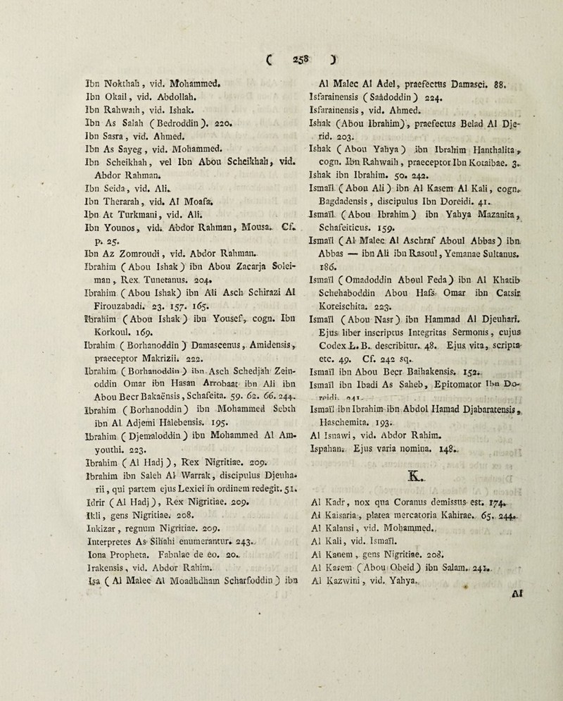 Ibn Nokthah, vid. Mohammed. Ibn Okail, vid. Abdollah. Ibn Rahwaih, vid. Ishak. Ibn As Salah (Bedroddin). 220. Ibn Sasra, vid. Alnned. Ibn As Sayeg, vid. Mohammed. Ibn Scheikhah, vel Ibn Abou Scheikhah, vid. Abdor Rahman* Ibn Seida, vid. Ali». Ibn Therarah, vid. AI Moafa. Ibn At Turkraani, vid. Ali. Ibn Younos, vidi Abdor Rahman, Mousa. Cf. p. 25. Ibn Az Zomroudi, vid. Abdor Rahman. Ibrahim (Abou Ishak) ibn Abou Zacarja Solei- man Rex. Tunetanus. 204. Ibrahim ( Abou Ishak) ibn Ali Ascli Schirazi AI Firouzabadi. 23. 157. 165. Ibrahim (Abou Ishak) ibn Yousef, cogn. Ibn Korkoul. 169. Ibrahim ( Borhanoddin ) Damascenus, Amidensis, praeceptor Makrizii. 222. Ibrahim (Borhanoddin.) ibn Asch Schedjah Zein- oddin Omar ibn Hasan Arrobaat ibn Ali ibn Abou Beer Bakaensis, Schafeita. 59. 62. 66. 244. Ibrahim (Borhanoddin) ibn Mohammed Sebch ibn AI Adjemi Halebensis. 195. Ibrahim ( Djemaloddin) ibn Mohammed AI Am- youthi. 223. Ibrahim ( AI Iladj ) , Rex Nigritiae. 209. Ibrahim ibn Saleh AI Warrak, discipulus Djeuha» rii, qui partem ejus Lexici in ordinem redegit. 51. Idrir (AI Hadj), Rex Nigritiae. 209. Ikli, gens Nigritiae. 208. Inkizar, regnum Nigritiae. 209. Interpretes As Sihahi enumerantur. 243., Iona Propheta. Fabulae de eo. 20., Irakensis, vid. Abdor Rahim. Iga ( AI Malee AI Moadbdham Scharfoddin ) ibn AI Malee AI Adel, praefectus Damasci. 88. Isfarainensis ( Saadoddin ) 224. Isfarainensis, vid. Ahmed. Ishak (Abou Ibrahim), praefectus Belad AI Dje- rid. 203. Ishak ( Abou Yahya ) ibn Ibrahim Hanthalita ,, cogn. Ibn Rahwaih , praeceptor Ibn Kotaibae. 3.. Ishak ibn Ibrahim. 50. 242. Ismai'1 (Abou Ali) ibn AI Kasem AI Kali, cogn. Bagdadensis, discipulus Ibn Doreidi. 41. Ismail (Abou Ibrahim) ibn Yahya Mazanita, Schafeiticus. 159. Ismail (AI Malee AI Aschraf Aboul Abbas) iba Abbas — ibn Ali ibn Rasoul, Yemanae Sultanus. 186. Ismail (Omadoddin Aboul Feda) ibn AI Khatib Schehaboddin Abou Hafs- Omar ibn Catsir Koreischita. 223. Ismai'1 (Abou Nasr) ibn Hammad AI Djeuhari. Ejus- liber inscriptus Integritas Sermonis, cujus Codex L.B. describitur., 48. Ejus, vita, scripta etc. 49. Cf. 242 sq., Ismail ibn Abou Beer Baihakensis. 152. Ismail ibn Ibadi As Saheb, Epitomator Tbn Do- rpidi. n,jt. Ismai'1 ibn Ibrahim ibn Abdol Ilaraad Dj ab arat ensis, Haschemita. 193. AI Isnawi, vid. Abdor Rahim. Ispahani Ejus varia nomina. 148., &. AI Kadr, nox qua Coranus demissus-est. 174. AI Kaisaria, platea mercatoria Kahirae. 65. 244.. AI Kalansi, vid. Mohammed,, AI Kali, vid. Ismail. AI Kanem , gens Nigritiae. 208. AI Kasem ( Abou Obeid) ibn Salarn. 241*. AI Kazwini, vid. Yahya, AI