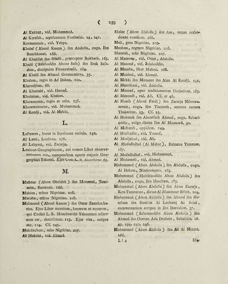 AI Kazzaz, vid. Mohammed. AI Kerafah, sepulcretum Fosthathi. 24, 241. Kermanensis, vid. Yahya. Khalaf (Aboul Rasem) ibn Abdolla, cogn. Ibn Baschkoual. 166. AI Khalifah ibn Hiadh, praeceptor Bokharii. 163. Khalil (Salahoddin Abous Safa) ibn lbek Safa- dius, discipulus Firouzabadii. 184. AI Khalil ibn Ahmed Grammaticus. 35. Khalsaa, regio in Ad Dahna. 102. Kharedjitae. 88. Ai Khettabi, vid. Haraad. Kholaisaa, vid. Khalsaa. Khowarezm, regio et urbs. 138. Khowarezmius, vid. Mohammed. Ai Kordji, vid. AI Mekki. L. Laftawan , locus in Ispahanae vicinia. 140.. AI Lami, Lexrcon. 178. AI Lahyani, vid. Zacarja* Lexicon Geographicum, cui nomen Liber observa- toriosuin prp,, compendium operis majoris Geo¬ graphici Yakouti. Ejus G^u. l. R. Hpcpritiimr. M. Maftmar (Abou Obeidah ) ibn Motsanni, Temi- mita, Basrensis. 166. Mabina, tribus Nigritiae. 208. Macaba, tribus Nigritiae. 208. Mahmoud (Aboul Kasem) ibn Omar Zamakscha- rius. Ejus Liber montium, locorum et aquarum, qui Codici L. B. Moschtareki Yakoutiani. adjun¬ ctus est, describitur. 113. Ejus vita, scripta etc. 114. Cf. 245. Makdischou , urbs Nigritiae.. 207. Ai’ Makrizi, vid. Ahmed, Malee (Abou Abdolla) ibn Ans, sectae ortho¬ doxae conditor. 168. Mali, gens Nigritiae. 209. Manbou, regnum Nigritiae. 208,. Mansiah, urbs Nigritiae. 207. AI Mansoux, vid. Omar, Abdolla. AI Masoud, vid. Salahoddin. AI Mautha, liber Maleci. 168. AI Meidani, vid. Ahmed. AI Mekki ibn Mansour ibn Alan AI Kordji. 23r. AI Merzabani, vid. Abdolla. AI Mesnad, opus traditionarium Hanbalitae. 185. AI Mesoudi, vid. Ali. Cf., et 46. AI Moafa (Aboul Fardj) ibn Zacarja Nihrawa- nensis,: cogn. Ibn Therarah, secutus sectam Thabaritae. 23. Cf. 25. AI Mobarek ibn Aboulfath Ahmed, cogn. Scharf- oddin, vulgo dictus Ibn AI Mostawfi. 90. AI Mobarek, oppidum. 149. AI Modhaffer, vid. Yousef,. AI Modjahed, vid. Ali. AI Mofadhdhel (AI Malee), Sultanus Yemanae* 187. AI Mofadhdhel„ vid.. Mohammed.. Al Mohameli, vid. Ahmed. Mohammed ( Abou Abdolla ) ibn Abdolla , cogn. Al Hakem, Nisaburiensis. 163. Mohammed (Mohibboddin Abou Ahdolla) ibn Abdolla, cogn. Ibn Hescham. 185. Mohammed (Abou Abdolla) ibn Abou Zacarja, Rex Tunetanus, dictus ALMostanser Billah. 204,. Mohammed (Abou Abdolla) ibn Ahmed ibn He¬ scham ibn Ibrahim Al Lachami As Sebti, commentarium scripsit in Ibn Doreidum. 37. Mohammed ( Schemsoddin Abou Abdolla ) ibn. Ahmed ibn Otsman Adz Dzahabi, Schafeita. 18, 49. 194. 240. 246. Mohammed (jAbou Abdolla) ibn Ali Al Mazari, 166.