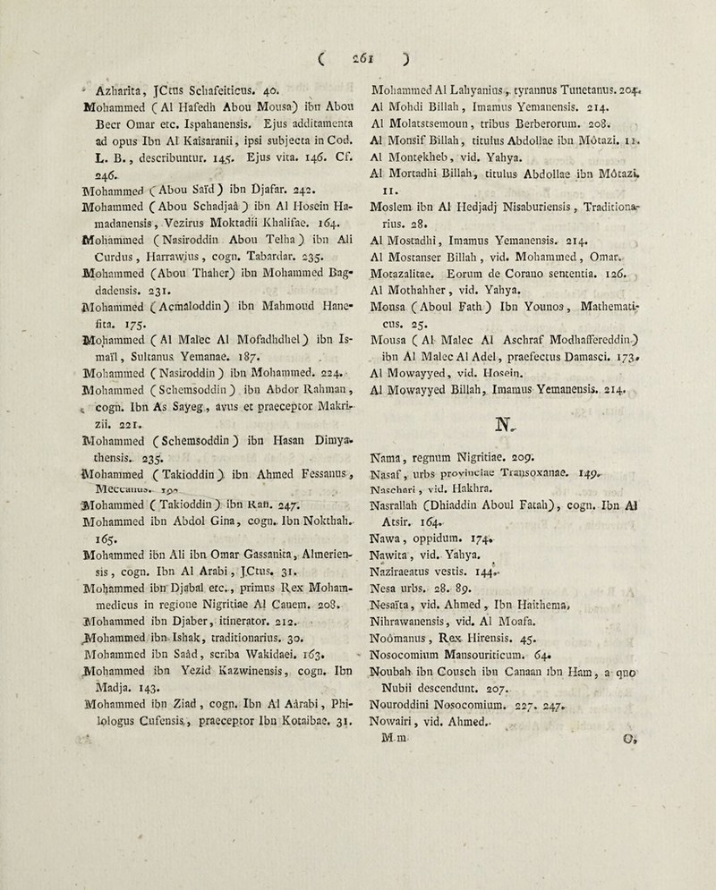 ' Azharita, JCtus Schafeiticus. 40. Mohammed C AI Hafedh Abou Mousa) ibn Abou Beer Omar etc. Ispahanensis. Ejus additamenta ad opus Ibn AI Kaisaranii, ipsi subjecta in Cod. L. B., describuntur. 145. Ejus vita. 146. Cf. 24 6. Mohammed CAbou Said) ibn Djafar. 242. Mohammed CAbou Schadjaa ) ibn AI Hosein Ha- madanensis, Vezirus Moktadii Khalifae. 164. Mohammed (Nasiroddin Abou Telha) ibn Ali Curdus, Harrawius, cogn. Tabardar. 235. Mohammed (Abou Thaher) ibn Mohammed Bag- dadensis. 231. Mohammed (Acmaloddin) ibn Mahmoud Hane- fita. 175. Mohammed C AI Malee AI Mofadhdhel ) ibn Is- mai'l, Sultanus. Yemanae. 187. Mohammed C Nasiroddin) ibn Mohammed. 224. Mohammed ( Schemsoddin ) ibn Abdor Rahman, cogn. Ibn As Sayeg, avus et praeceptor. Makrir Zii. 221. Mohammed C Schemsoddin) ibn Hasan Dimya- thensis.. 235. Mohammed CTakioddin). ibn Ahmed Fessanus, MeCCHUUa. i pet Mohammed C Takioddin) ibn Rafi. 247. Mohammed ibn Abdol Gina, cogn.. Ibn Nokthah. 165. Mohammed ibn Ali ibn Omar Gassanita, Ahnerien- sis, cogn. Ibn AI Arabi, JCtus. 31. Mohammed ibn Djabal etc, , primus Rex Moham- medicus in regione Nigritiae AI Canem. 208. Mohammed ibn Djaber, itinerator. 212. ^iohammed ibn lshak, traditionarius. 30. iMohammed ibn Saad, scriba Wakidaei. 163. Mohammed ibn Yezid Kazwinensis, cogn. Ibn Madja. 143. Mohammed ibn Ziad , cogn. Ibn AI Aarabi, Phi¬ lologus Cufensis., praeceptor Ibn Kotaibae. 31. Mohammed AI Lahyanins, tyrannus Tunetanus. 204. AI Mohdi Billah, Imamus Yemanensis. 214. AI Molatstsemoun, tribus Berberorum. 208. AI Monsif Billah, titulus Abdollae ibn Motazi. if . Al Montekheb, vid. Yahya. AI Mortadhi Billah, titulus Abdollae ibn M6tazi. 11. Moslem ibn Al Hedjadj Nisaburiensis, Traditiona¬ rius. 28. Al Mostadhi, Imamus Yemanensis. 214. Al Mostanser Billah , vid. Mohammed, Omar. Motazalitae. Eorum de Corano sententia. 126. Al Mothahher, vid. Yahya. Mousa (Aboul Fath) Ibn Younos, Mathemati¬ cus. 25. Mousa ( Al Malee Al Aschraf Modhafifereddin) ibn Al Malee AlAdel, praefectus Damasci. 173.» Al Mowayyed, vid. Hosein. Al Mowayyed Billah, Imamus Yemanensis. 214. N. Nama, regnum Nigritiae. 209. Nasaf, urbs provinciae Transoxanae. 149. Nflsehari, vid. Hakhra. Nasrallah CDhiaddin Aboul Fatah), cogn. Ibn Al Atsir. 154. Nawa, oppidum. 174, Nawita, vid. Yahya. Naziraeatus vestis. 144,. Nesa urbs. 28. 89. Nesai'ta, vid. Ahmed , Ibn Haithema, Nihrawanensis, vid. Al Moafa. Noomanus, Rex Hirensis. 45. Nosocomium Mansouriticum. 64« Noubah ibn Couseh ibn Canaan ibn Ham, a quo Nubii descendunt. 207. Nouroddini Nosocomium. 227, 247. Nowairi, vid. Ahmed..