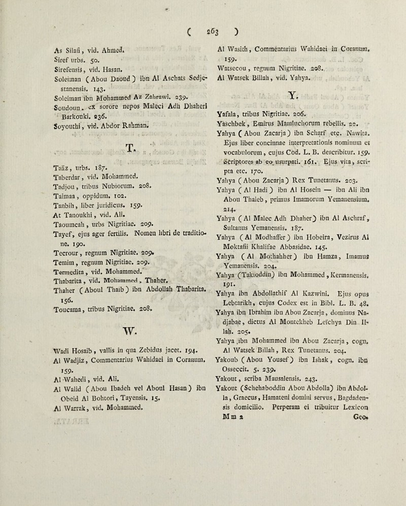 As Silafi, vid. Ahmed» Siref urbs. 50. SirefensiS, vid. Hasan. Soleiman ( Abou Daoud ) ibn AI Aschats Sedje- r , , r •» * j • ' - . . 4 , - V* stanensis. 143. Soleiman ibn Mohammed Az Znhrawi. 239. Soudoun. ex sorore nepos Maleci Adii Dhaheri Barkonki. B36. Soyouthi, vid. Abdor Rahman. Taiiz, urbs. 187. Taberdar, vid. Mohammed. Tadjou, tribus Nubiorum. 208. Taimaa, oppidum. 102. Tanbih, liber juridicus. 159. At Tanoukhi, vid. Ali. Taoumcah , urbs Nigritiae. 209. Tayef, ejus ager fertilis. Nomen libri de traditio¬ ne. 190. Tecrour, regnum Nigritiae. 209. Temim, regnum Nigritiae. 209. Termedita, vid. Mohammed. Thabarita , vid. Mohammed , Thaher. Thaher (Aboul Thaib) ibn Abdollah Thabarita. 156. Toucaraa, tribus Nigritiae. 208. w. Wadi Hosaib, vallis in qua Zebidus jacet. 194. AI Wadjiz, Commentarius Wahidaei in Coranum. 159- AI Wahedi, vid. Ali. AI Walid (Abou Ibadeh vel Aboul Hasan) ibn Obeid AI Bohtori, Tayensis. 15. AI Warrak, vid. Mohammed. AI Wasith, Commentarius Wahidaei in Coranura, 159- Watsecou , regnum Nigritiae. 208. AI Watsek Billah, vid. Yahya. Y. Yafala, tribus Nigritiae. 206. Yaschbek, Emirus Mamluchorum rebellis. 22. Yahya (Abou Zacarja) ibn Scharf etc. Nawita. Ejus liber concinnae interpretationis nominum et vocabulorum, cujus Cod. L. B. describitur. 159. Scriptores ab eo. usurpati. 161. Ejus vita, sevi- V * * ~ ‘ pta etc. 170. Yahya (Abou Zacarja) Rex Tunetanus. 203. Yahya ( AI Hadi) ibn AI Hosein — ibn Ali ibn Abou Thaleb, primus Imamorum Yemanensium. 214. Yahya (AI Malee Adh Dhaher} ibn AI Aschraf, Sultanus Yemanensis. 187. Yahya (AI Modhaffer) ibn Hobeira, Vezirus AI Moktafii Khalifae Abbasidae. 145. Yahya (AI Mothahher) ibn Hamza, Imamus Yemanensis. 204. Yahya (Takioddin) ibn Mohammed , Kermanensis, 191. Yahya ibn Abdollathif AI Kazwini. Ejus opus Lebtarikh, cujus Codex est in Bibi. L. B. 48. Yahya ibn Ibrahim ibn Abou Zacarja, dominus Na- djabae, dictus AI Montekheb Leichya Din II- lah. 205. Yahya tibn Mohammed ibn Abou Zacarja, cogn, AI Watsek Billah, Rex Tunetanus. 204. Yakoub (Abou Yousef) ibn Ishak, cogn. ibn Osseccit. 5. 239. Yakout, scriba Mausalensis. 243. Yakout (Schehaboddin Abou Abdolla) ibn Abdol- la, Graecus, Hamateni domini servus, Bagdaden- sis domicilio. Perperam ei tribuitur Lexicon Mm 2 Geo»