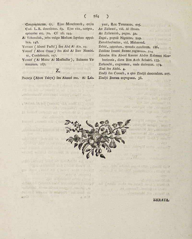 Geographicum. 67. Ejus Moschtarek, cujus Cod. L.B. describitur. 69. Ejus vita, scripta, epistolae etc. 70. Cf 18. 244. AI Yehoudiah, urbs vulgo Mediuat Ispahan appel¬ lata. 148. Younos C Aboul Fadhl) ibn Abd AI Ala. 25. Yousef C Abou Omar) ibn Abd AI Barr Namiri- ta, Cordubensis. 157. Yousef (AI Malee AI Modhaffer), Sultanus Ye- mauensis. 187. z. Zacarja (Abou Yahya) ibn Ahmed etc. AI Laii. yani, Rex Tunetanus. 205. Az Zafarani, vid. AI Hasan. Az Zafaraniah, pagus. 32. Zagai, populi Nigritiae. 209. Zamakhscharius, vid. Mahmoud, Zebid, oppidum, quando conditum. 186. Zeiditae Imami Sanaae regnantes. 214 Zeineba filia Aboul Kasemi Abdor Rahmani Nisa* buriensis , dicta Bint Asch Schaari. 133. Zerkeschi, cognomen, unde derivetur. 174. Ziad ibn Abihi. 4. Zindji ibn Cousch, a quo Zindjii descendunt. 207. Zindjii Basrara expugnant. 38. ERRATA»