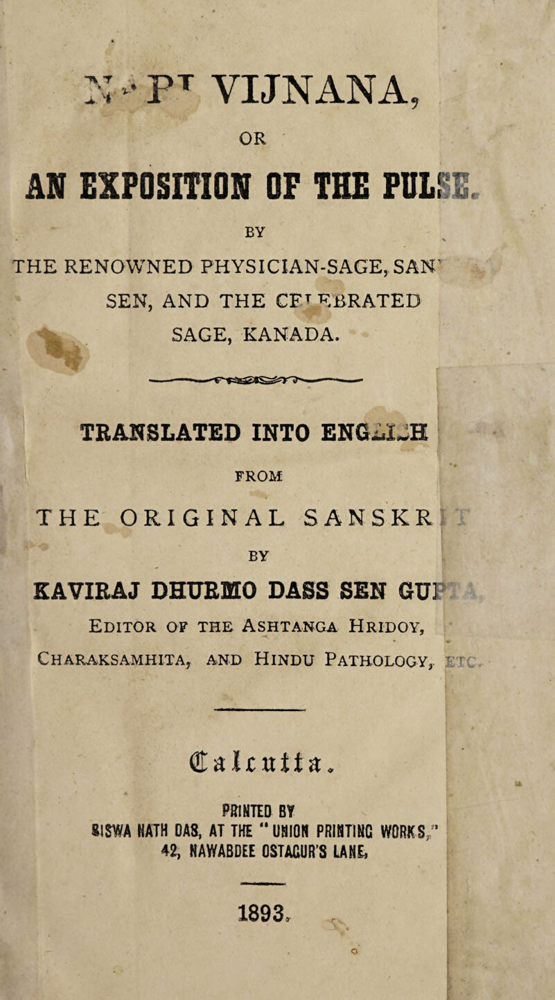 • PT YIJNANA, OR AN EXPOSITION OF THE PULSE, BY • \ THE RENOWNED PHYSICIAN-SAGE, SAN' SEN, AND THE CELEBRATED SAGE, KANADA. ■—■——■— TRANSLATED INTO ENG-uIJH FROM THE ORIGINAL SANSKR BY KAVIRAJ DHURMO DASS SEN GUI Editor of the Ashtanga Hridoy, Charaksamhita, and Hindu Pathology, etc €aljcttit a. PRINTED BY 81 SWA NATH DAS, AT THE “UNION PRINTING WORKS 42, NAWABDEE OSTAGUR’S LANE, r v 1893,