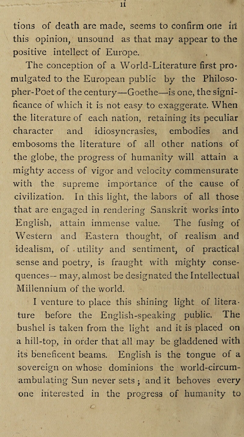 tions of death are made, seems to confirm one irf this opinion, unsound as that may appear to the positive intellect of Europe. The conception of a World-Literature first pro* mulgated to the European public by the Philoso¬ pher-Poet of the century—Goethe—is one, the signi¬ ficance of which it is not easy to exaggerate. When the literature of each nation, retaining its peculiar character and idiosyncrasies, embodies and embosoms the literature of all other nations of the globe, the progress of humanity will attain a mighty access of vigor and velocity commensurate with the supreme importance of the cause of civilization. In this light, the labors of all those that are engaged in rendering Sanskrit works into English, attain immense value. The fusing of Western and Eastern thought, of realism and idealism, of utility and sentiment, of practical sense and poetry, is fraught with mighty conse¬ quences— may, almost be designated the Intellectual Millennium of the world. I venture to place this shining light of litera¬ ture before the English-speaking public. The bushel is taken from the light and it is placed on a hill-top, in order that all may be gladdened with its beneficent beams. English is the tongue of a sovereign on whose dominions the world-circum¬ ambulating Sun never sets ; and it behoves every one interested in the progress of humanity to c