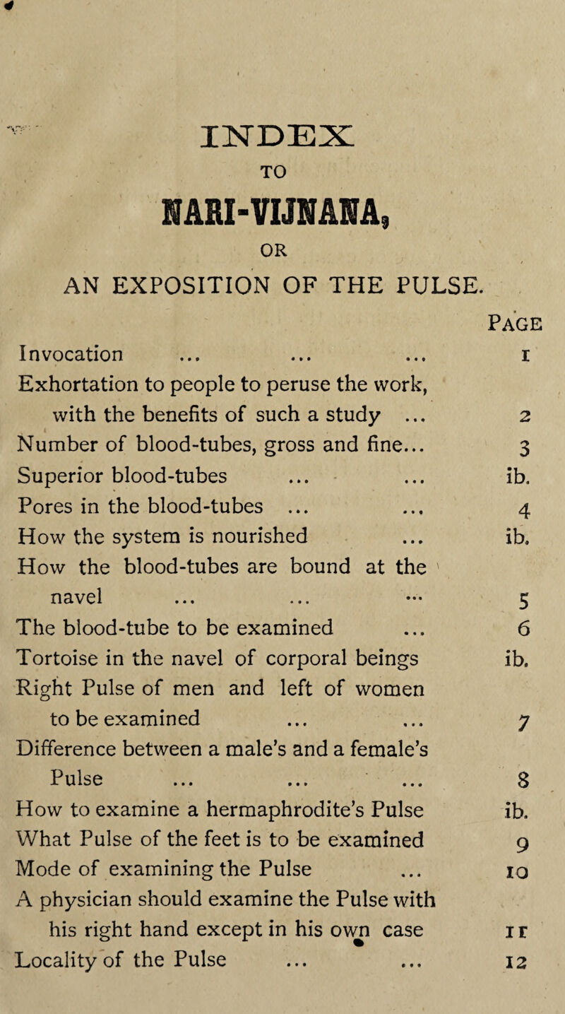 4 INDEX TO MRI-VIJMNA* OR AN EXPOSITION OF THE PULSE. Page Invocation ... ... ... r Exhortation to people to peruse the work, with the benefits of such a study ... 2 Number of blood-tubes, gross and fine... 3 Superior blood-tubes ... ... ib. Pores in the blood-tubes ... ... 4 How the system is nourished ... ib. How the blood-tubes are bound at the ' navel ... ... ••• 5 The blood-tube to be examined ... 6 Tortoise in the navel of corporal beings ib. Right Pulse of men and left of women to be examined ... ... 7 Difference between a male’s and a female’s Pulse ... ... ... 8 How to examine a hermaphrodite’s Pulse ib. What Pulse of the feet is to be examined 9 Mode of examining the Pulse ... 10 A physician should examine the Pulse with his right hand except in his own case 1 r Locality of the Pulse ... ... 12