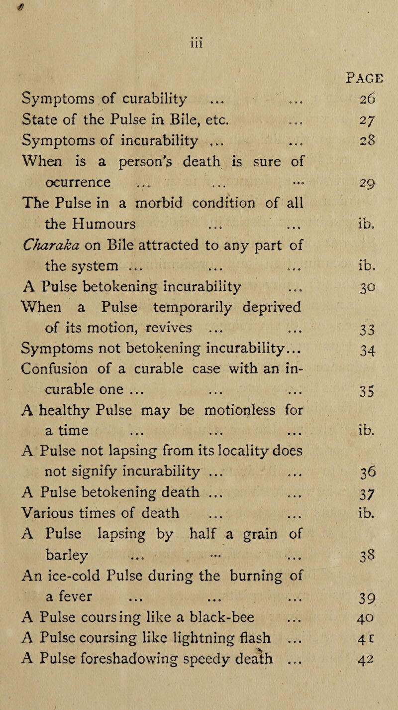 f) 111 Page Symptoms of curability « i« • 2 6 State of the Pulse in Bile, etc. 0*0 2 7 Symptoms of incurability ... * * « 28 When is a person’s death is sure of ocurrence • • « 29 The Pulse in a morbid condition of all the Plumours • • • ib. Charaka on Bile attracted to any part of the system ... 0 0 s ib. A Pulse betokening incurability • • • 30 When a Pulse temporarily deprived of its motion, revives ... • • • 33 Symptoms not betokening incurability ... 34 Confusion of a curable case with an in- curable one ... • » • 35 A healthy Pulse may be motionless for a time • • • ib. A Pulse not lapsing from its locality does not signify incurability ... « • « 36 A Pulse betokening death ... • • • 37 Various times of death • 0 • ib. A Pulse lapsing by half a grain of barley • • • 38 An ice-cold Pulse during the burning of a fever • • • 39 A Pulse coursing like a black-bee • • • 40 A Pulse coursing like lightning flash • • • 4t A Pulse foreshadowing speedy death • • • 42