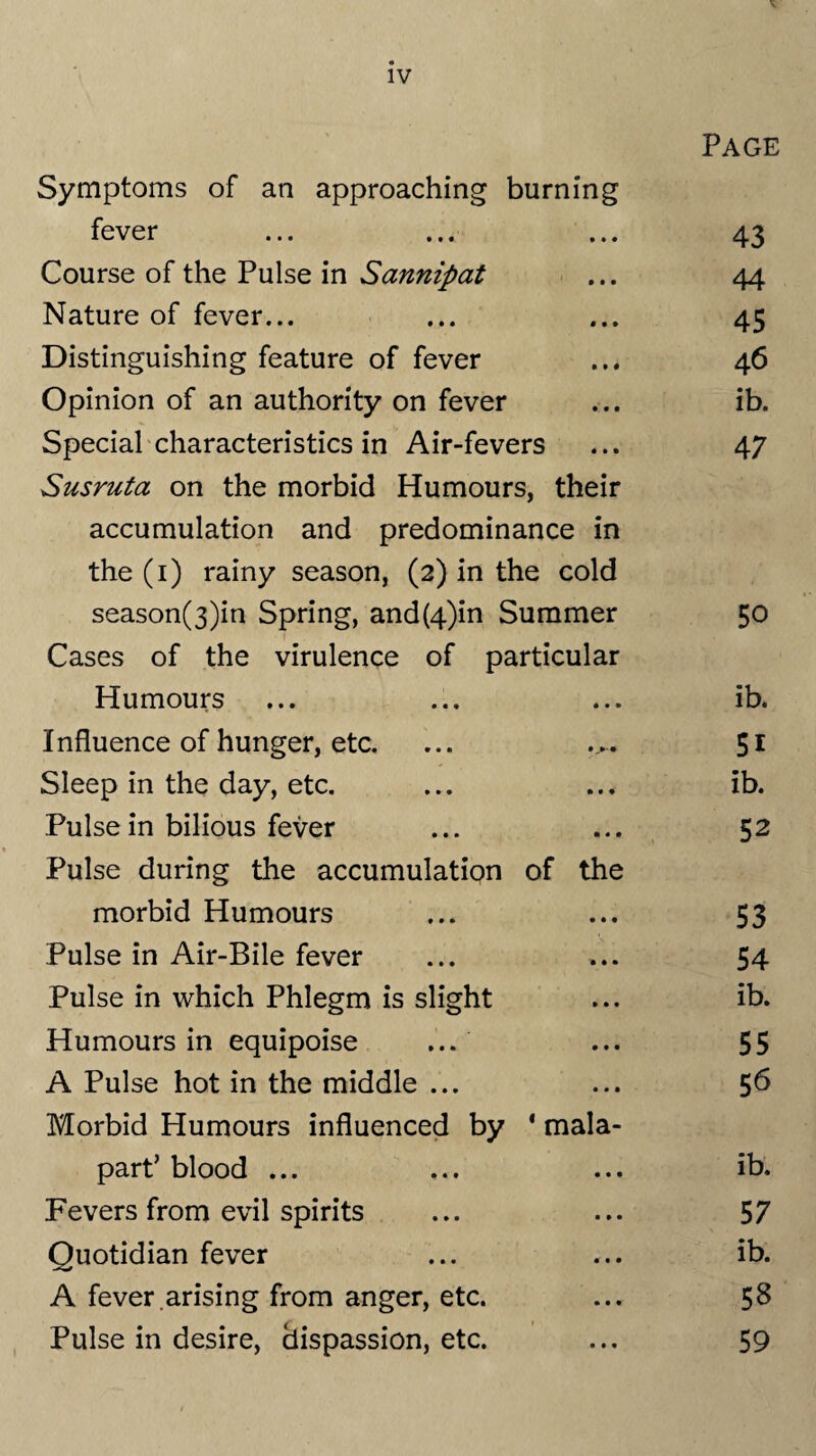 Page Symptoms of an approaching burning fever ... ... ... 43 Course of the Pulse in Sannipat ... 44 Nature of fever... ... ... 45 Distinguishing feature of fever ... 46 Opinion of an authority on fever ... ib. Special characteristics in Air-fevers ... 47 Susruta on the morbid Humours, their accumulation and predominance in the (1) rainy season, (2) in the cold season(3)in Spring, and(4)in Summer 50 Cases of the virulence of particular Humours • • • ib. Influence of hunger, etc. 51 Sleep in the day, etc. • • • ib. Pulse in bilious fever • « • 52 Pulse during the accumulation of the morbid Humours • • • 53 Pulse in Air-Bile fever • • • 54 Pulse in which Phlegm is slight » • • ib. Humours in equipoise ... • • • 55 A Pulse hot in the middle ... • • • 56 Morbid Humours influenced by 4 mala- part’ blood ... • • • ib. Fevers from evil spirits • • • 5 7 Quotidian fever • • • ib. A fever .arising from anger, etc. • • • 58 Pulse in desire, hispassion, etc. 59