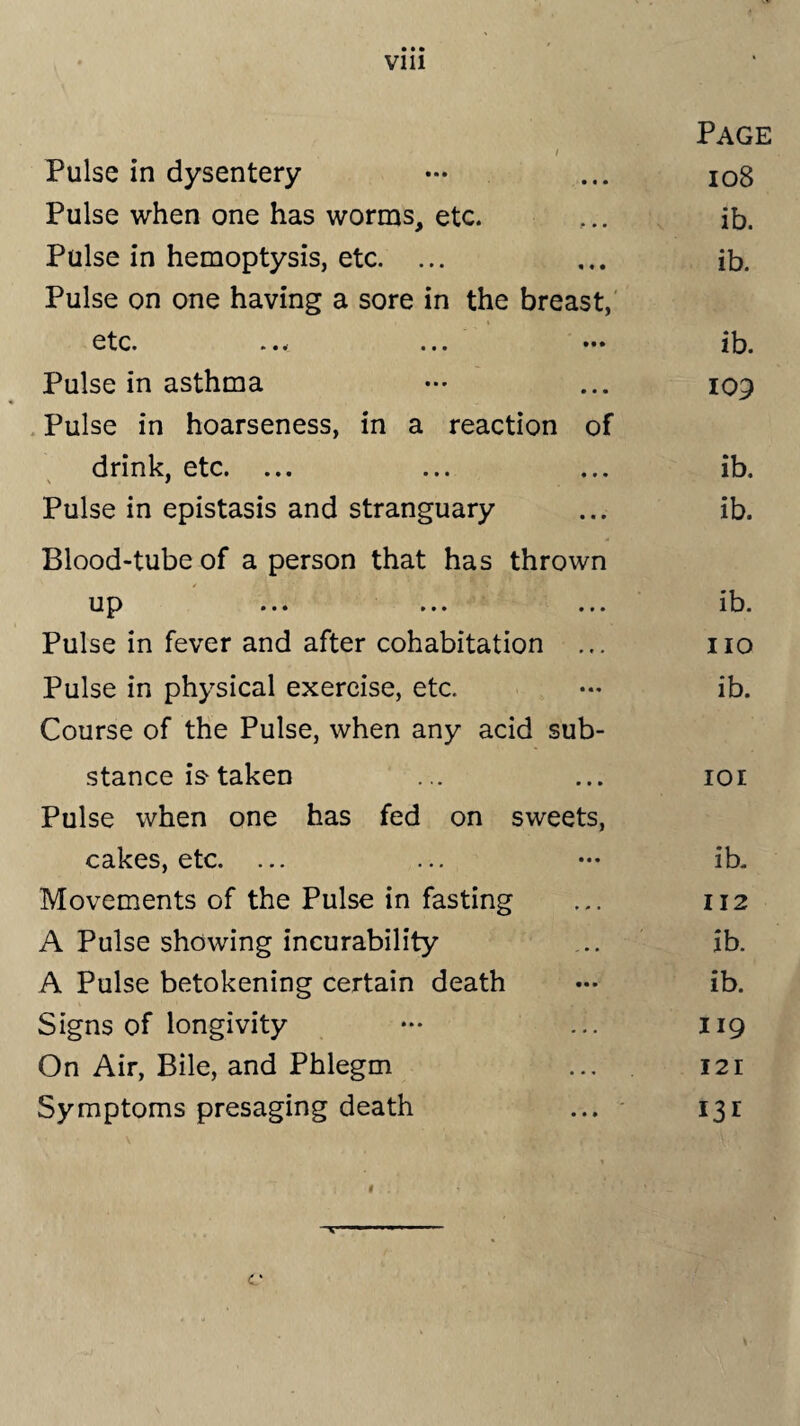 Vlll Page / Pulse in dysentery — ... 108 Pulse when one has worms, etc. ... ib. Pulse in hemoptysis, etc. ... ... ib. Pulse on one having a sore in the breast, i etc. ... ... ••• ib. Pulse in asthma ... 109 Pulse in hoarseness, in a reaction of drink, etc. ... ... ... ib. Pulse in epistasis and stranguary ... ib. Blood-tube of a person that has thrown up ... ... ... ib. Pulse in fever and after cohabitation ... no Pulse in physical exercise, etc. ••• ib. Course of the Pulse, when any acid sub¬ stance is-taken ... ... 101 Pulse when one has fed on sweets, cakes, etc. ... ... — ib. Movements of the Pulse in fasting ... 112 A Pulse showing incurability ... ib. A Pulse betokening certain death — ib. Signs of longivity ... 119 On Air, Bile, and Phlegm ... 12r Symptoms presaging death ... 131 1 . « ‘ . ' . - v —■*■■■ ■■■■■> ■ C