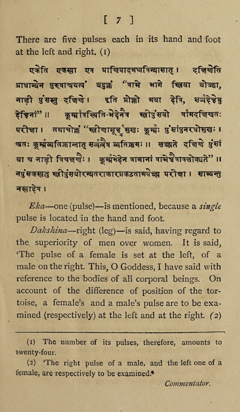 There are five pulses each in its hand and foot at the left and right, (i) ^5JT, wt i Tfh -$twt w xrfHrr i %w* i ^nr; ^^sjfor^rTSTn^ srf^pR^n n qroft s*n ?n ^ •TT^t I tt3tt®tt II I Eka—one (pulse)—is mentioned, because a single pulse is located in the hand and foot. Dakshina—right (leg)—is said, having regard to the superiority of men over women. It is said, ‘The pulse of a female is set at the left, of a male on the right. This, O Goddess, I have said with reference to the bodies of all corporal beings. On account of the difference of position of the tor¬ toise, a female’s and a male’s pulse are to be exa¬ mined (respectively) at the left and at the right (2) (1) The number of its pulses, therefore, amounts to twenty-four. (2) ‘The right pulse of a male, and the left one of a female, are respectively to be examined.* Commentator,