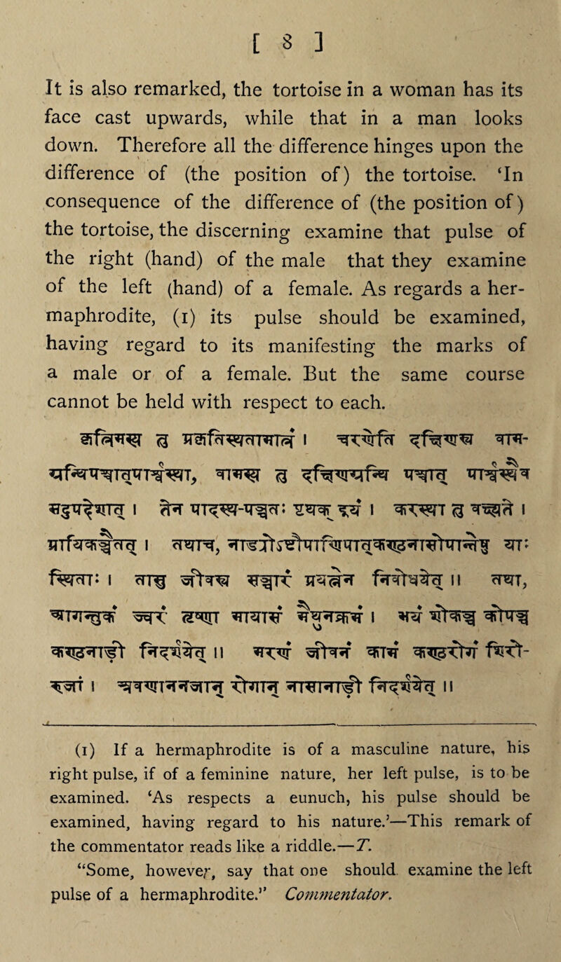 It is also remarked, the tortoise in a woman has its face cast upwards, while that in a man looks down. Therefore all the difference hinges upon the difference of (the position of) the tortoise. ‘In consequence of the difference of (the position of) the tortoise, the discerning examine that pulse of the right (hand) of the male that they examine of the left (hand) of a female. As regards a her¬ maphrodite, (i) its pulse should be examined, having regard to its manifesting the marks of a male or of a female. But the same course cannot be held with respect to each. i i ^ i mfe&lpR i crht, stt; fen: I crrq fefefe II CRT, ^TRT^-% I n ^tr fetk fe I Tt?TR WWRrfet II % x « x (i) If a hermaphrodite is of a masculine nature, his right pulse, if of a feminine nature, her left pulse, is to be examined. ‘As respects a eunuch, his pulse should be examined, having regard to his nature.’—This remark of the commentator reads like a riddle.— T. “Some, however, say that one should examine the left pulse of a hermaphrodite.’’ Commentator.