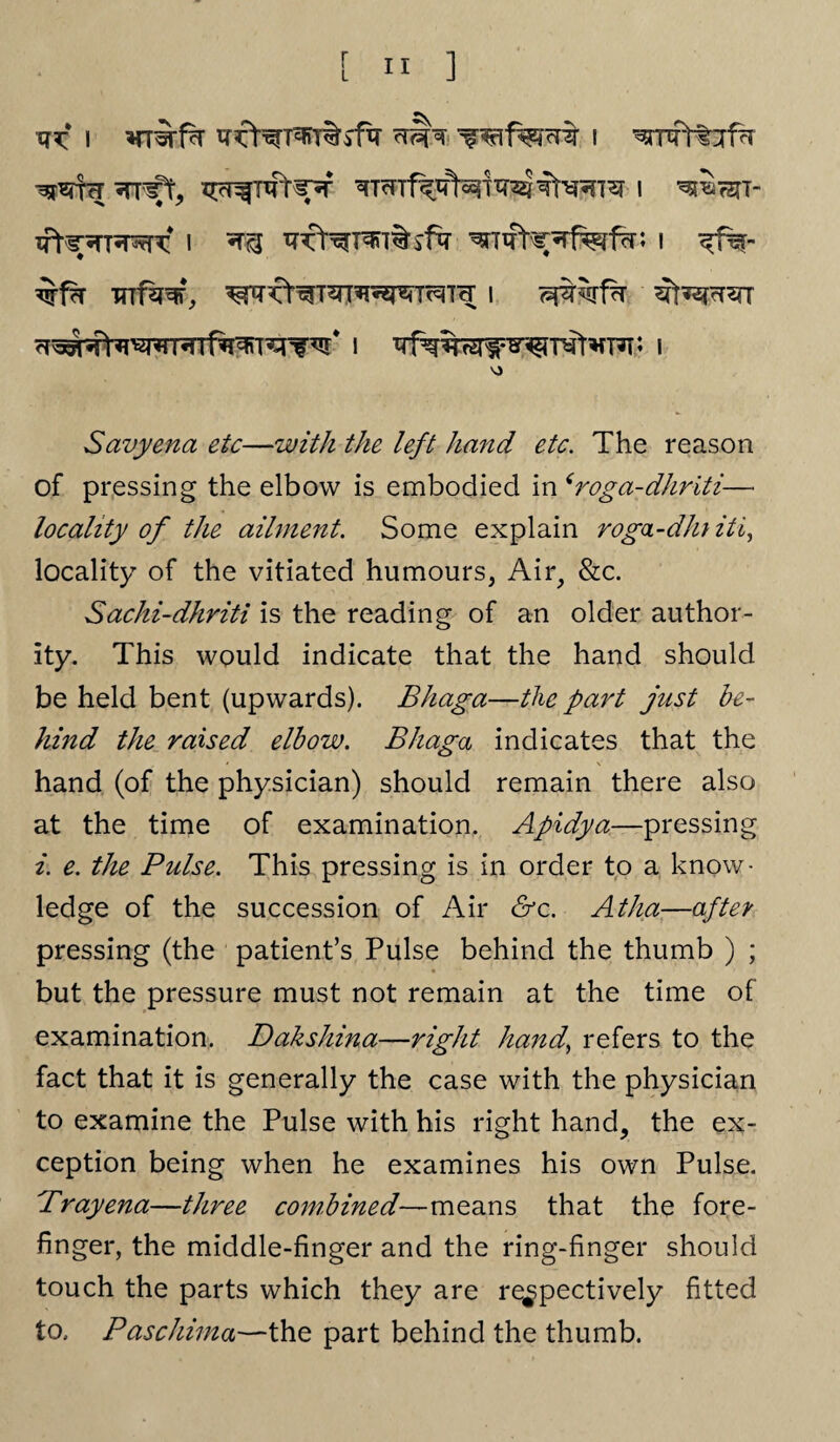 xr^ i wifecre i *Tnff, Xrc^TTtW ^Tmf^^T^TT^T^ I W&7$1- I T?^^T^T%lfq- ^Txfhf^fefcn I ^f%- ^■f?r wf^, ^nrfr^T^^T^Tcr i <=$%f?r 7T^^WRTf^^V I I V) Savyena etc—with the left hand etc. The reason of pressing the elbow is embodied in ‘roga-dhriti— locality of the ailment. Some explain roga-db iti, locality of the vitiated humours, Air, &c. Sachi-dhriti is the reading of an older author¬ ity. This would indicate that the hand should be held bent (upwards). Bhaga—the part just be¬ hind the raised elbow. Bhaga indicates that the hand (of the physician) should remain there also at the time of examination. Apidya—pressing i. e. the Pulse. This pressing is in order to a know¬ ledge of the succession of Air &c. Atlia—after pressing (the patient’s Pulse behind the thumb ) ; but the pressure must not remain at the time of examination. Dakshina—right hand,, refers to the fact that it is generally the case with the physician to examine the Pulse with his right hand, the ex¬ ception being when he examines his own Pulse. Brayena—three combined—means that the fore¬ finger, the middle-finger and the ring-finger should touch the parts which they are respectively fitted to. Paschima—the part behind the thumb.