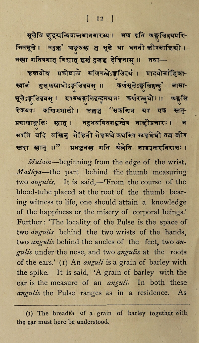^^f^TTr^*TT?i*rrOT i wot fa?nj% i cr^f ^ *n *rrT ^fYwrf^fV i *r^rr *Tfor^*rm ^ $*$% 11 wscr— ^tr ^wmtswfa^T n •trt- ^•swf^nr i Tmx&wv* ii ^i-f% ^ O x vj *1 ^ Vi ^ffaiRRft I ^-% V^i ^FR- TRRTTWfa: | cT^5Tf?TrT^^-^ ^TT^rVimT* I ^ V) ^rrfrr *rf^ cd%?[ *rf?Rt ^ wfa w wr<l w” Tjfcr i Mulam—beginning from the edge of the wrist, Madhya—the part behind the thumb measuring two angulis. It is said,—fFrom the course of the blood-tube placed at the root of the thumb bear¬ ing witness to life, one should attain a knowledge of the happiness or the misery of corporal beings.’ Further: ‘The locality of the Pulse is the space of two angulis behind the two wrists of the hands, two angulis behind the ancles of the feet, two an- % gulis under the nose, and two angulis at the roots of the ears.’ (i) An anguli is a grain of barley with the spike. It is said, ‘A grain of barley with the ear is the measure of an anguli. In both these angulis the Pulse ranges as in a residence. As (i) The breadth of a grain of barley together with, the ear must here be understood.