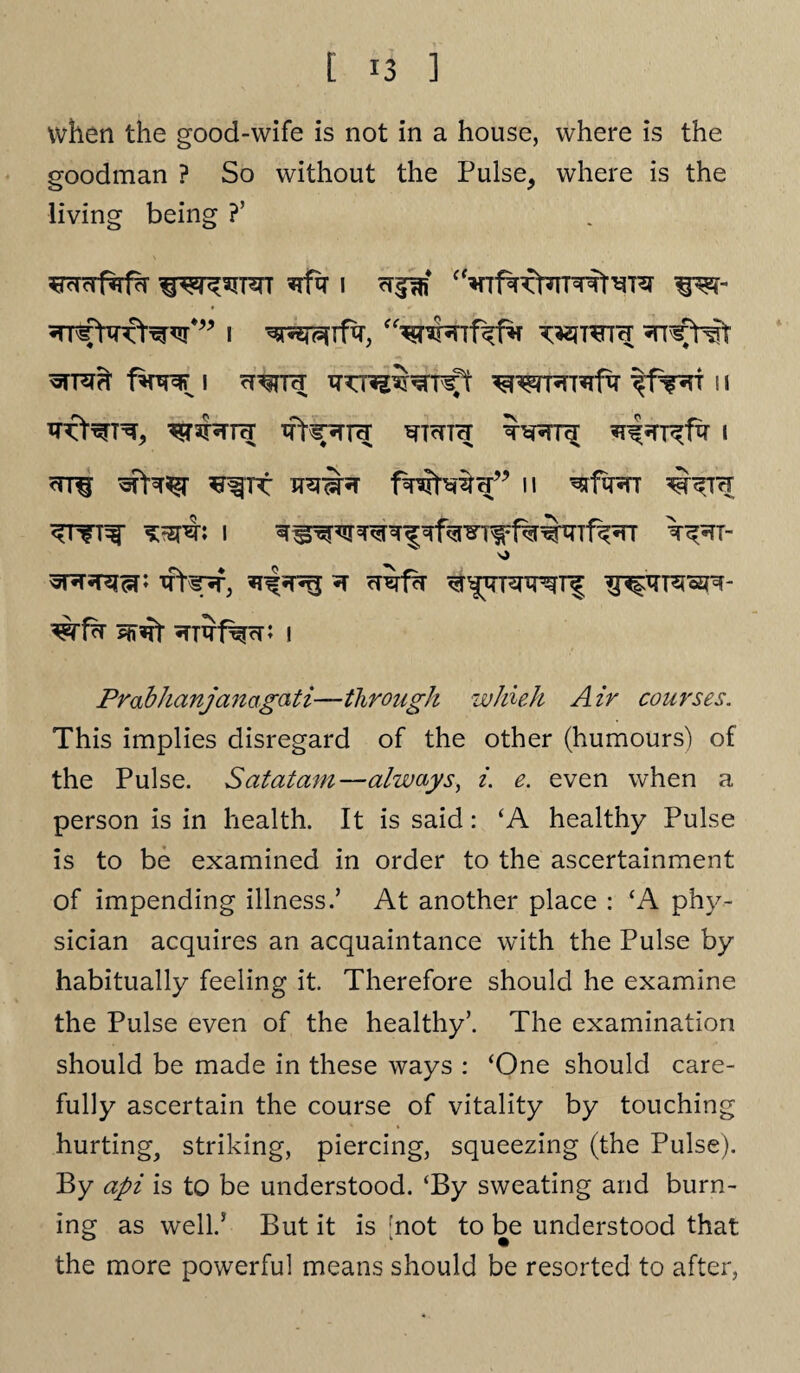 when the good-wife is not in a house, where is the goodman ? So without the Pulse, where is the living being ?’ *rfir i i wreiH fwF i cT^rn; ^fw 11 Waiwra ifNr*TTtT WTcTTH ^^T^fxr i wr§ ^rt n ^1w ^TH ^TfT^ *=zHb I T&l- \> srjricP ifte-sf, ^ cT^fh ^nfxrFfWf ^trraspr- wfx ^nrf^cn i Prabhanjanagati—through whuh Air courses. This implies disregard of the other (humours) of the Pulse. Satatam—always, i. e. even when a person is in health. It is said: ‘A healthy Pulse is to be examined in order to the ascertainment of impending illness.5 At another place : ‘A phy¬ sician acquires an acquaintance with the Pulse by habitually feeling it. Therefore should he examine the Pulse even of the healthy5. The examination should be made in these ways : ‘One should care¬ fully ascertain the course of vitality by touching hurting, striking, piercing, squeezing (the Pulse). By api is to be understood. ‘By sweating and burn¬ ing as well.5 But it is [not to be understood that the more powerful means should be resorted to after,