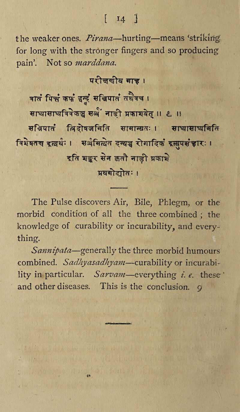the weaker ones. Pirana—hurting—means ‘striking for long with the stronger fingers and so producing pain’. Not so marddana. *nr i RTcT f^T? w crar?f i ^4‘ ^rrft II L H ^T*Trei<T: I *sr«b i ftsrrf^F i ’sfr Ijffl- ^TT^t TT^ri Tm4t^fjrr: ! The Pulse discovers Air, Bile, Phlegm, or the morbid condition of all the three combined ; the knowledge of curability or incurability, and every¬ thing. Sannipata—generally the three morbid humours combined. Sadhyasadhyam—^curability or incurabi¬ lity in particular. Sarvam—everything i. e. these ‘
