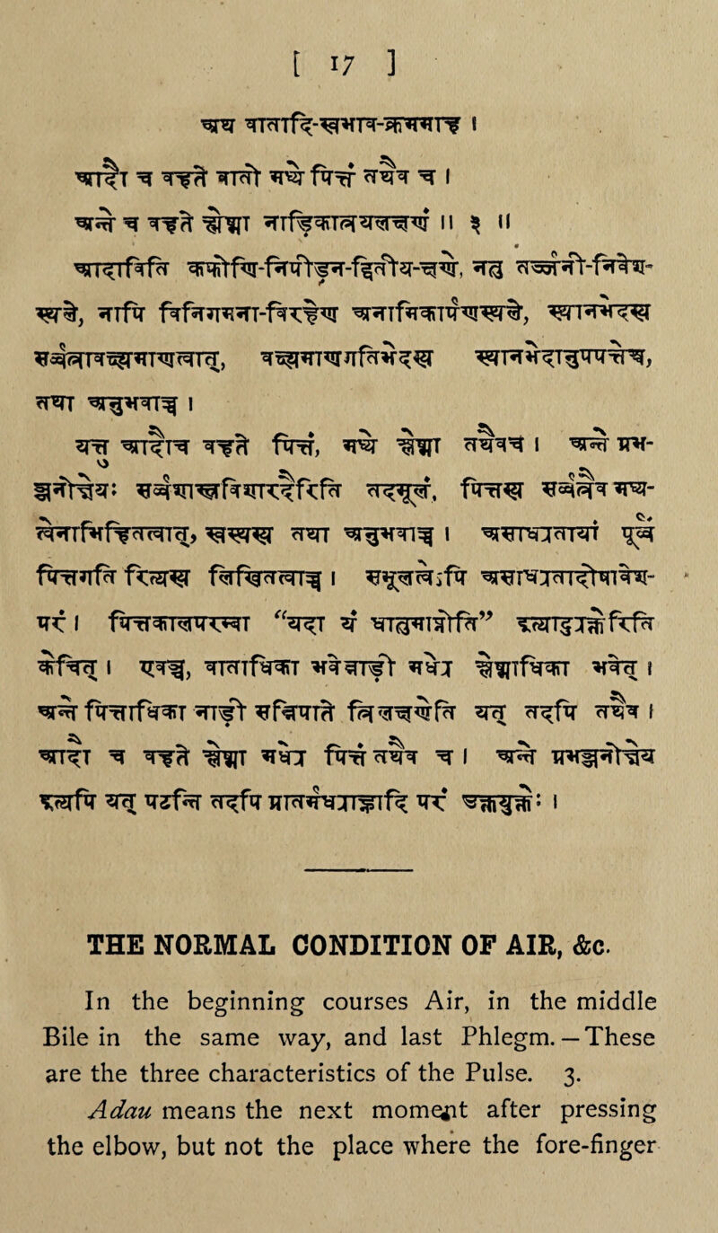 ^psr ^TcTTf^-^vR-^nrTir i ^ TRTt farf ^ I ^ WWT ^rf%^T?5rw^w II ^ II ^r<Tf^r ^ ^ra^ft-fa^r* «nftr w^TfTOTxNrer%, *4^^r*T^Ta;, <rm i 3tt ^rrtrer fcrrf, i ^ ^h- «v° S\ ^ ^5Tt%5fi ^srwfasrrctftfa '<r<?$^\ faw *rs^=r?rsi- ^frf^f^TOTtT, ot^tt ^r^fTi^ i ^^nocrr^n ^ ftTrfJTf^ f<f2T^r I ^WTOcIl<^M- » tpf I fiTrr^MXRHT “^T ^ TOTfimfTfr ^f^T I T^Tf, ^TcTTfWT ^tsTTfl *W %^Tf^T l fqrrrf^T *nfY ^rf^m fsr^^Srfa wr i ^tt^t ^ *w fro ^rehr ^ i ^r TTH^^r%sr *rt Trjf^r cT^ftr wTcr^jr^Tf^ ^r i THE NORMAL CONDITION OF AIR, &c. In the beginning courses Air, in the middle Bile in the same way, and last Phlegm.— These are the three characteristics of the Pulse. 3. Adau means the next moment after pressing the elbow, but not the place where the fore-finger