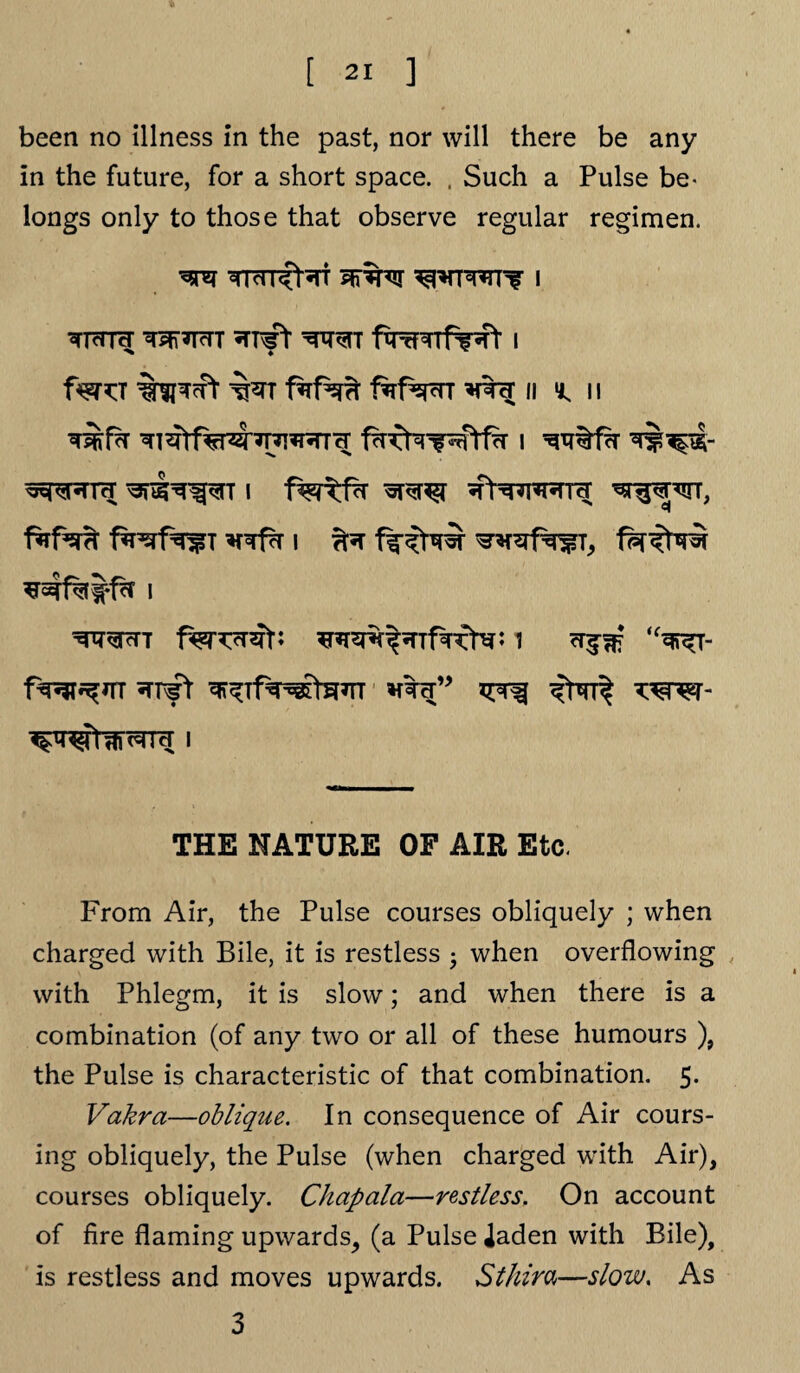 been no illness in the past, nor will there be any in the future, for a short space. . Such a Pulse be- longs only to those that observe regular regimen. ^TTcrnr i faro ft faf^cnr ii i, ii i «rensr ^rwrra; ^r$wr, ^r^TT f^nTrat: 1 cr^?E ,f^T- i THE NATURE OF AIR Etc. From Air, the Pulse courses obliquely ; when charged with Bile, it is restless • when overflowing with Phlegm, it is slow; and when there is a combination (of any two or all of these humours ), the Pulse is characteristic of that combination. 5. Vakra—oblique. In consequence of Air cours¬ ing obliquely, the Pulse (when charged with Air), courses obliquely. Chapala—restless. On account of fire flaming upwards, (a Pulse iaden with Bile), is restless and moves upwards. Sthira—slow. As 3