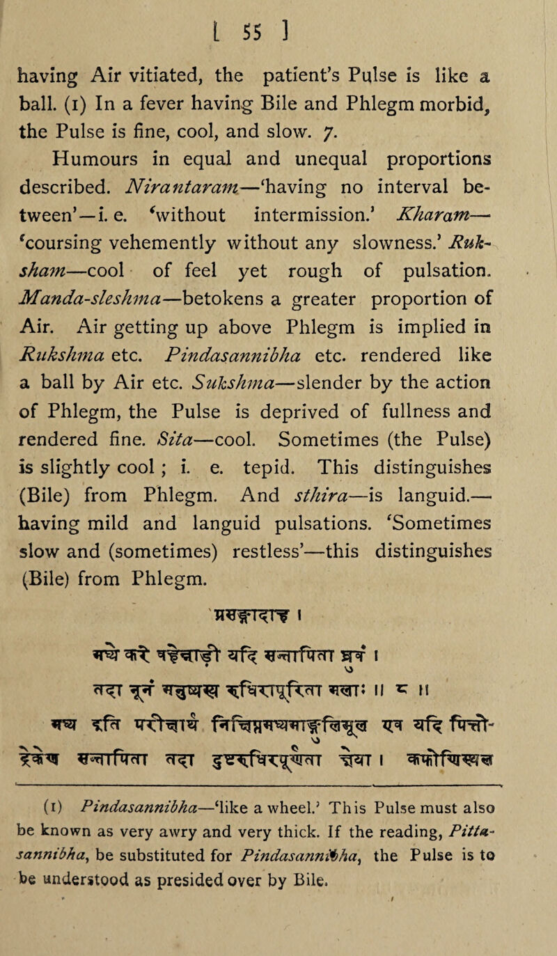 having Air vitiated, the patient’s Pulse is like a ball, (i) In a fever having Bile and Phlegm morbid, the Pulse is fine, cool, and slow. 7. Humours in equal and unequal proportions described. Nirantaram—‘having no interval be¬ tween’—i.e. ‘without intermission.’ Khar am— ‘coursing vehemently without any slowness.’ Rult- sham—cool of feel yet rough of pulsation. Manda-sleshma—betokens a greater proportion of Air. Air getting up above Phlegm is implied in Rukshma etc. Pindasannibha etc. rendered like a ball by Air etc. Suhshma—slender by the action of Phlegm, the Pulse is deprived of fullness and rendered fine. Sita—cool. Sometimes (the Pulse) is slightly cool ; i. e. tepid. This distinguishes (Bile) from Phlegm. And sthira—is languid.— having mild and languid pulsations. ‘Sometimes slow and (sometimes) restless’—this distinguishes (Bile) from Phlegm. ^^rrfwr snr 1 <t^t wr; 11 * n s^nfqvn 1 ^ ftrrTt- (1) Pindasannibha—‘like a wheel.’ This Pulse must also be known as very awry and very thick. If the reading, Pitta- sannibha, be substituted for Pindasannibha, the Pulse is to be understood as presided over by Bile.